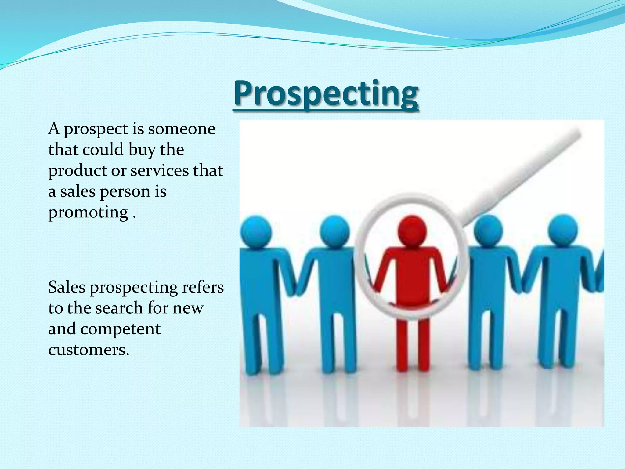 Prospecting
A prospect is someone
that could buy the
product or services that
a sales person is
promoting .
Sales prospecting refers
to the search for new
and competent
customers.
 