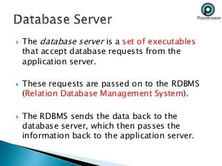  The database server is a set of executables
that accept database requests from the
application server.
 These requests are passed on to the RDBMS
(Relation Database Management System).
 The RDBMS sends the data back to the
database server, which then passes the
information back to the application server.
 