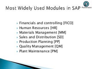  Financials and controlling [FICO]
 Human Resources [HR]
 Materials Management [MM]
 Sales and Distribution [SD]
 Production Planning [PP]
 Quality Management [QM]
 Plant Maintenance [PM]
 