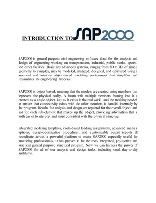 INTRODUCTION TO
SAP2000 is general-purpose civil-engineering software ideal for the analysis and
design of engineering working on transportation, industrial, public works, sports,
and other facilities. Basic and advanced systems, ranging from 2D to 3D, of simple
geometry to complex, may be modeled, analyzed, designed, and optimized using a
practical and intuitive object-based modeling environment that simplifies and
streamlines the engineering process.
SAP2000 is object based, meaning that the models are created using members that
represent the physical reality. A beam with multiple members framing into it is
created as a single object, just as it exists in the real world, and the meshing needed
to ensure that connectivity exists with the other members is handled internally by
the program. Results for analysis and design are reported for the overall object, and
not for each sub-element that makes up the object, providing information that is
both easier to interpret and more consistent with the physical structure.
Integrated modeling templates, code-based loading assignments, advanced analysis
options, design-optimization procedures, and customizable output reports all
coordinate across a powerful platform to make SAP2000 especially useful for
practicing professionals. It has proven to be the most integrated, productive and
practical general purpose structural program. Now we can harness the power of
SAP2000 for all of our analysis and design tasks, including small day-to-day
problems.
 