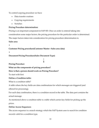 To control copying procedure we have
    •     Data transfer routines
    •     Copying requirements
    •     Switches
Pricing Procedure determination:
Pricing is an important component in SAP-SD. Once an order is entered taking into
consideration some major factors, the pricing procedure for the particular order is determined.
The major factors taken into consideration for pricing procedure determination is:
Sales area
+
Customer Pricing procedure(Customer Master –Sales area data)
+
Document Pricing Procedure(Sales Document Type)



Pricing Procedure
What are the components of pricing procedure?
How is that a person should work on Pricing Procedure?
To start with first
Define a Condition table:
What is a condition table?
A table where the key fields are data combinations for which messages are triggered (and
offered for processing).
For each data combination, there is a condition record in the table. The data part contains the
actual message.
As mentioned above a condition table is a table which carries key fields for picking up the
prices.
Define Access Sequences
The access sequence is a search strategy which the SAP System uses to search for condition
records valid for a condition type.

                                                13
 
