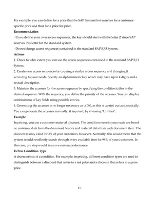 For example, you can define for a price that the SAP System first searches for a customer-
specific price and then for a price list price.
Recommendation
· If you define your own access sequences, the key should start with the letter Z since SAP
reserves this letter for the standard system.
· Do not change access sequences contained in the standard SAP R/3 System.
Actions
1. Check to what extent you can use the access sequences contained in the standard SAP R/3
System.
2. Create new access sequences by copying a similar access sequence and changing it
according to your needs. Specify an alphanumeric key which may have up to 4 digits and a
textual description.
3. Maintain the accesses for the access sequence by specifying the condition tables in the
desired sequence. With the sequence, you define the priority of the accesses. You can display
combinations of key fields using possible entries.
4. Generating the accesses is no longer necessary as of 3.0, as this is carried out automatically.
You can generate the accesses manually, if required, by choosing "Utilities".
Example
In pricing, you use a customer-material discount. The condition records you create are based
on customer data from the document header and material data from each document item. The
discount is only valid for 2% of your customers, however. Normally, this would mean that the
system would needlessly search through every available item for 98% of your customers. In
this case, pre step would improve system performance.
Define Condition Type
A characteristic of a condition. For example, in pricing, different condition types are used to
distinguish between a discount that refers to a net price and a discount that refers to a gross
price.




                                                  14
 