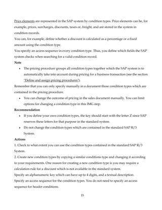 Price elements are represented in the SAP system by condition types. Price elements can be, for
example, prices, surcharges, discounts, taxes or, freight, and are stored in the system in
condition records.
You can, for example, define whether a discount is calculated as a percentage or a fixed
amount using the condition type.
You specify an access sequence in every condition type. Thus, you define which fields the SAP
system checks when searching for a valid condition record.
Note
   •   The pricing procedure groups all condition types together which the SAP system is to
       automatically take into account during pricing for a business transaction (see the section
       "Define and assign pricing procedures").
Remember that you can only specify manually in a document those condition types which are
contained in the pricing procedure.
   •   You can change the outcome of pricing in the sales document manually. You can limit
       options for changing a condition type in this IMG step.
Recommendation
   •   If you define your own condition types, the key should start with the letter Z since SAP
       reserves these letters for that purpose in the standard system.
   •   Do not change the condition types which are contained in the standard SAP R/3
       System.
Actions
1. Check to what extent you can use the condition types contained in the standard SAP R/3
System.
2. Create new condition types by copying a similar conditions type and changing it according
to your requirements. One reason for creating a new condition type is you may require a
calculation rule for a discount which is not available in the standard system.
Specify an alphanumeric key which can have up to 4 digits, and a textual description.
Specify an access sequence for the condition types. You do not need to specify an access
sequence for header conditions.

                                                  15
 