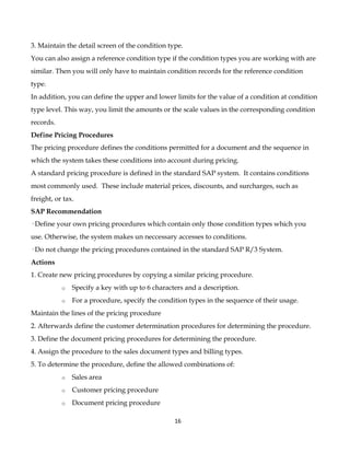 3. Maintain the detail screen of the condition type.
You can also assign a reference condition type if the condition types you are working with are
similar. Then you will only have to maintain condition records for the reference condition
type.
In addition, you can define the upper and lower limits for the value of a condition at condition
type level. This way, you limit the amounts or the scale values in the corresponding condition
records.
Define Pricing Procedures
The pricing procedure defines the conditions permitted for a document and the sequence in
which the system takes these conditions into account during pricing.
A standard pricing procedure is defined in the standard SAP system. It contains conditions
most commonly used. These include material prices, discounts, and surcharges, such as
freight, or tax.
SAP Recommendation
· Define your own pricing procedures which contain only those condition types which you
use. Otherwise, the system makes un neccessary accesses to conditions.
· Do not change the pricing procedures contained in the standard SAP R/3 System.
Actions
1. Create new pricing procedures by copying a similar pricing procedure.
           o   Specify a key with up to 6 characters and a description.
           o   For a procedure, specify the condition types in the sequence of their usage.
Maintain the lines of the pricing procedure
2. Afterwards define the customer determination procedures for determining the procedure.
3. Define the document pricing procedures for determining the procedure.
4. Assign the procedure to the sales document types and billing types.
5. To determine the procedure, define the allowed combinations of:
           o   Sales area
           o   Customer pricing procedure
           o   Document pricing procedure

                                                 16
 