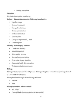 o   Pricing procedure
Shipping:
The basis for shipping is delivery.
Delivery document controls the following in deliveries
   •   Number range
   •   Item no increment
   •   Storage location rule
   •   Route determination
   •   Text determination
   •   Delivery split
   •   Gen. packing material / item
   •   Order required
Delivery item category controls:
   •   Check min delivery
   •   Availability check
   •   Relevant for picking
   •   Storage location required
   •   Determine storage location
   •   Automatic batch determination
   •   Text determination procedure
Billing:
Billing is the last phase in the SD process .Billing is the phase where the major integration of
SD and FI Module happens.
Billing document has got the following structure:
   •   Header
   •   Item
Billing documents mainly control:
   •   No. range
   •   Posting block (Controls posting to accounting)

                                                 17
 