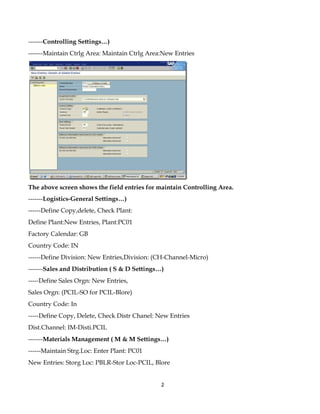 -------Controlling Settings…)
-------Maintain Ctrlg Area: Maintain Ctrlg Area:New Entries




The above screen shows the field entries for maintain Controlling Area.
-------Logistics-General Settings…)
------Define Copy,delete, Check Plant:
Define Plant:New Entries, Plant:PC01
Factory Calendar: GB
Country Code: IN
------Define Division: New Entries,Division: (CH-Channel-Micro)
-------Sales and Distribution ( S & D Settings…)
-----Define Sales Orgn: New Entries,
Sales Orgn: (PCIL-SO for PCIL-Blore)
Country Code: In
-----Define Copy, Delete, Check Distr Chanel: New Entries
Dist.Channel: IM-Disti.PCIL
-------Materials Management ( M & M Settings…)
------Maintain Strg.Loc: Enter Plant: PC01
New Entries: Storg Loc: PBLR-Stor Loc-PCIL, Blore


                                               2
 