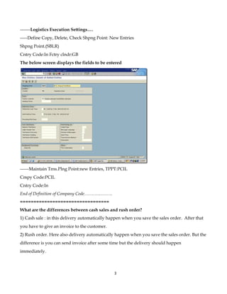 -------Logistics Execution Settings….
-----Define Copy, Delete, Check Shpng Point: New Entries
Shpng Point.(SBLR)
Cntry Code:In Fctry clndr:GB
The below screen displays the fields to be entered




------Maintain Trns.Plng Point:new Entries, TPPT:PCIL
Cmpy Code:PCIL
Cntry Code:In
End of Definition of Company Code……………….
=================================
What are the differences between cash sales and rush order?
1) Cash sale : in this delivery automatically happen when you save the sales order. After that
you have to give an invoice to the customer.
2) Rush order. Here also delivery automatically happen when you save the sales order. But the
difference is you can send invoice after some time but the delivery should happen
immediately.



                                                3
 