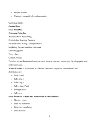 •   Output master
   •   Customer material information master


Customer master
General Data
Sales Area Data
Company Code data
Address Order Accounting
Control data Shipping Payment
Payment terms Billing Correspondence
Marketing Partner functions Insurance
Unloading points
Export data
Contact persons
The chart above shows detail on three main areas of customer master and the tab pages found
under each area.
Material Master is maintained in different views and important views of sales and
distribution are
   •   Basic data 1
   •   Sales Org 1
   •   Sales Org 2
   •   Sales : Gen/Plant
   •   Foreign Trade
   •   Sales text
Sales document in Sales and distribution mainly controls:
   •   Number range
   •   Item No increment
   •   Reference mandatory
   •   Item division

                                              9
 