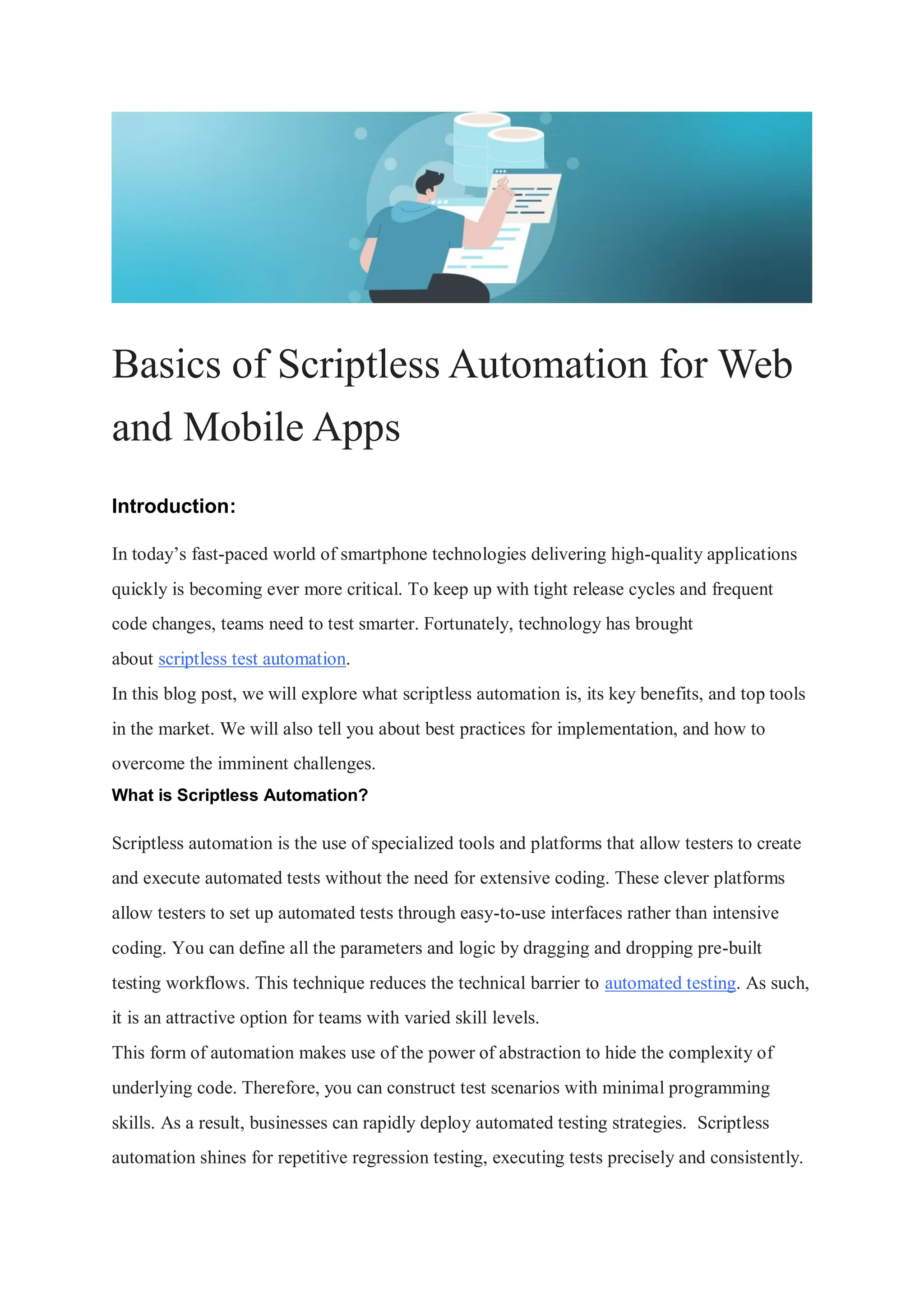 Basics of Scriptless Automation for Web and Mobile Apps Introduction: In today’s fast-paced world of smartphone technologies delivering high-quality applications quickly is becoming ever more critical. To keep up with tight release cycles and frequent code changes, teams need to test smarter. Fortunately, technology has brought about scriptless test automation. In this blog post, we will explore what scriptless automation is, its key benefits, and top tools in the market. We will also tell you about best practices for implementation, and how to overcome the imminent challenges. What is Scriptless Automation? Scriptless automation is the use of specialized tools and platforms that allow testers to create and execute automated tests without the need for extensive coding. These clever platforms allow testers to set up automated tests through easy-to-use interfaces rather than intensive coding. You can define all the parameters and logic by dragging and dropping pre-built testing workflows. This technique reduces the technical barrier to automated testing. As such, it is an attractive option for teams with varied skill levels. This form of automation makes use of the power of abstraction to hide the complexity of underlying code. Therefore, you can construct test scenarios with minimal programming skills. As a result, businesses can rapidly deploy automated testing strategies. Scriptless automation shines for repetitive regression testing, executing tests precisely and consistently. 