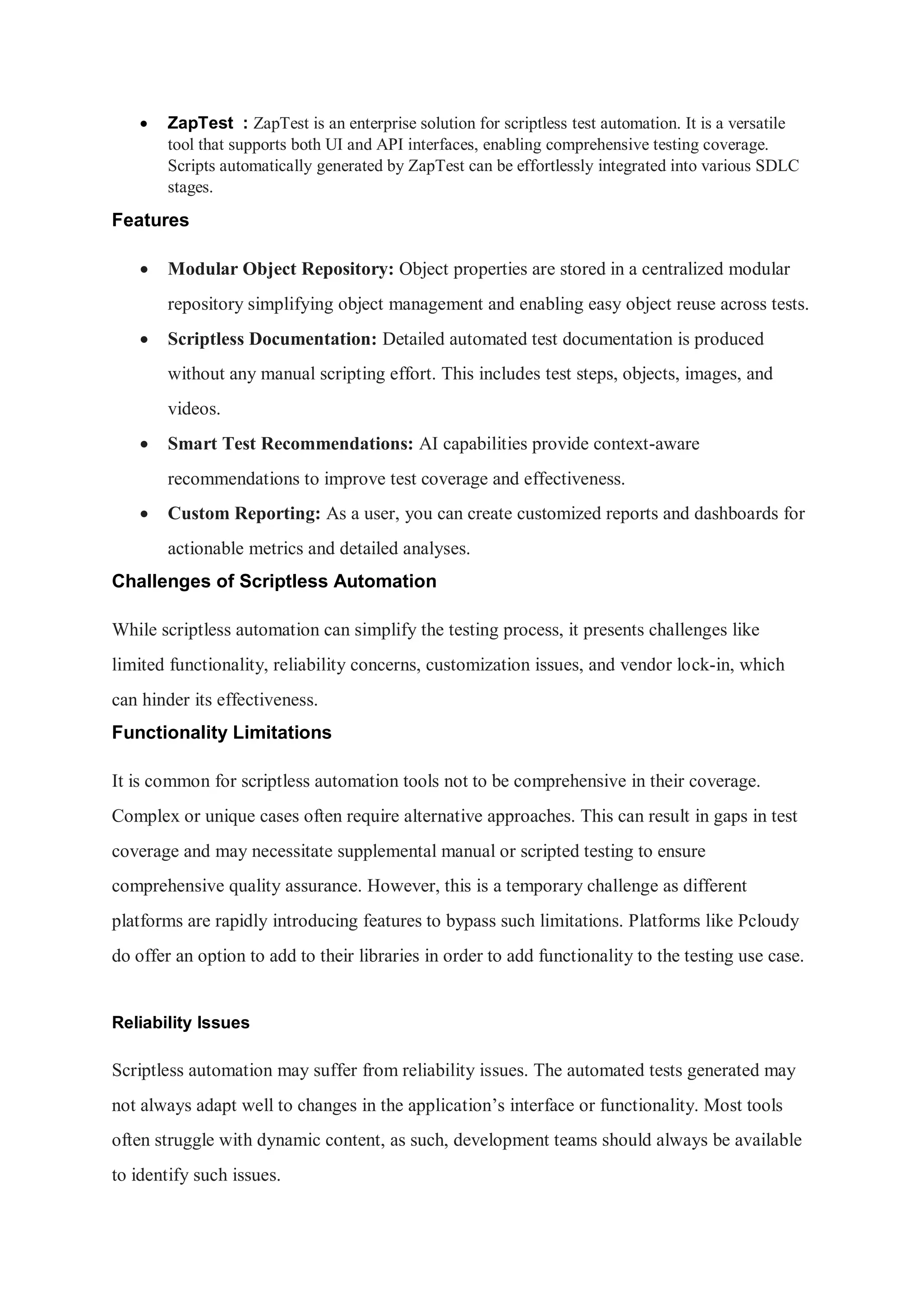  ZapTest : ZapTest is an enterprise solution for scriptless test automation. It is a versatile tool that supports both UI and API interfaces, enabling comprehensive testing coverage. Scripts automatically generated by ZapTest can be effortlessly integrated into various SDLC stages. Features  Modular Object Repository: Object properties are stored in a centralized modular repository simplifying object management and enabling easy object reuse across tests.  Scriptless Documentation: Detailed automated test documentation is produced without any manual scripting effort. This includes test steps, objects, images, and videos.  Smart Test Recommendations: AI capabilities provide context-aware recommendations to improve test coverage and effectiveness.  Custom Reporting: As a user, you can create customized reports and dashboards for actionable metrics and detailed analyses. Challenges of Scriptless Automation While scriptless automation can simplify the testing process, it presents challenges like limited functionality, reliability concerns, customization issues, and vendor lock-in, which can hinder its effectiveness. Functionality Limitations It is common for scriptless automation tools not to be comprehensive in their coverage. Complex or unique cases often require alternative approaches. This can result in gaps in test coverage and may necessitate supplemental manual or scripted testing to ensure comprehensive quality assurance. However, this is a temporary challenge as different platforms are rapidly introducing features to bypass such limitations. Platforms like Pcloudy do offer an option to add to their libraries in order to add functionality to the testing use case. Reliability Issues Scriptless automation may suffer from reliability issues. The automated tests generated may not always adapt well to changes in the application’s interface or functionality. Most tools often struggle with dynamic content, as such, development teams should always be available to identify such issues. 