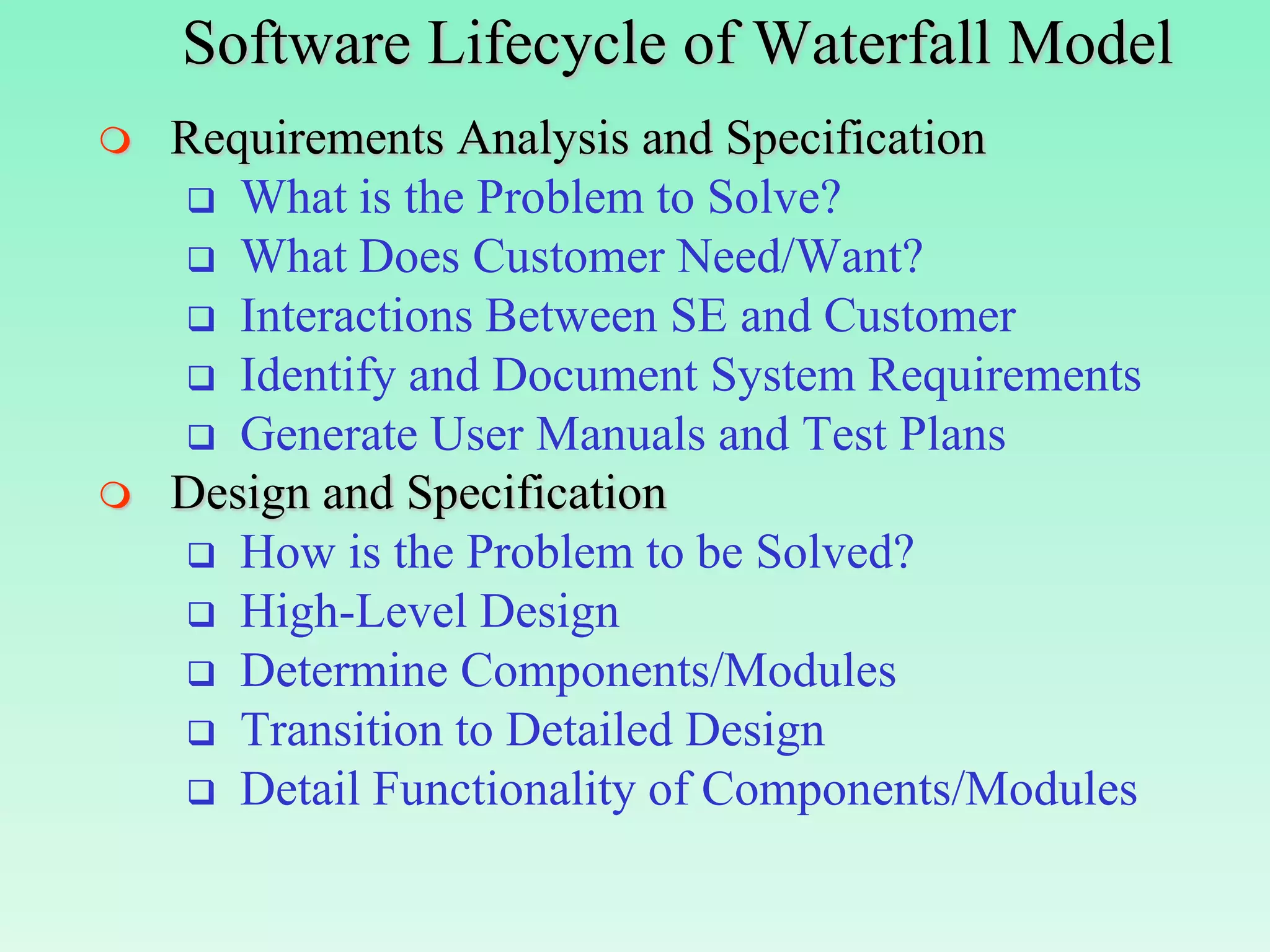 Software Lifecycle of Waterfall Model
   Requirements Analysis and Specification
     What is the Problem to Solve?
     What Does Customer Need/Want?
     Interactions Between SE and Customer
     Identify and Document System Requirements
     Generate User Manuals and Test Plans
   Design and Specification
     How is the Problem to be Solved?
     High-Level Design
     Determine Components/Modules
     Transition to Detailed Design
     Detail Functionality of Components/Modules
 