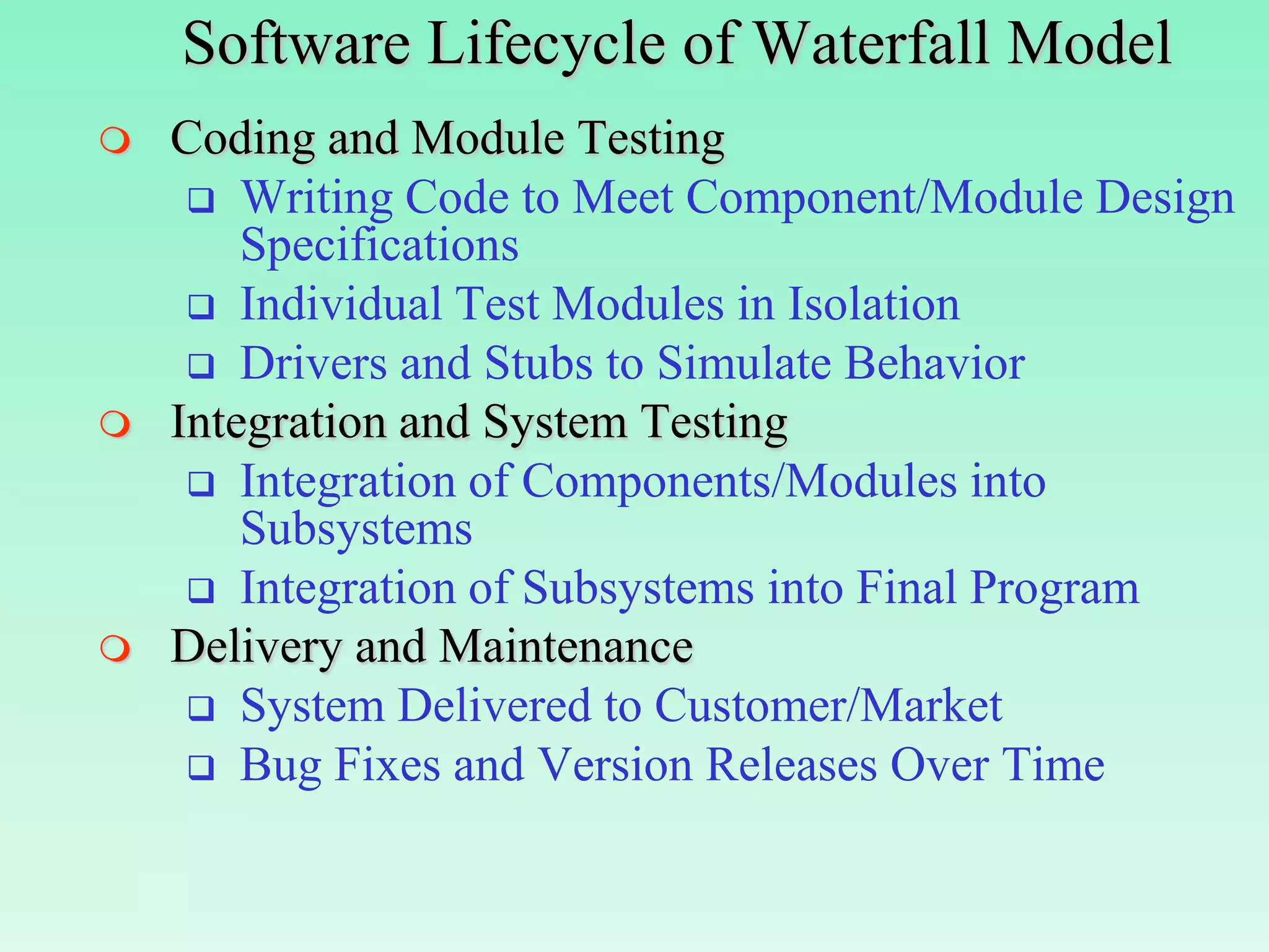 Software Lifecycle of Waterfall Model
   Coding and Module Testing
      Writing Code to Meet Component/Module Design
        Specifications
      Individual Test Modules in Isolation
      Drivers and Stubs to Simulate Behavior
   Integration and System Testing
      Integration of Components/Modules into
        Subsystems
      Integration of Subsystems into Final Program
   Delivery and Maintenance
      System Delivered to Customer/Market
      Bug Fixes and Version Releases Over Time
 