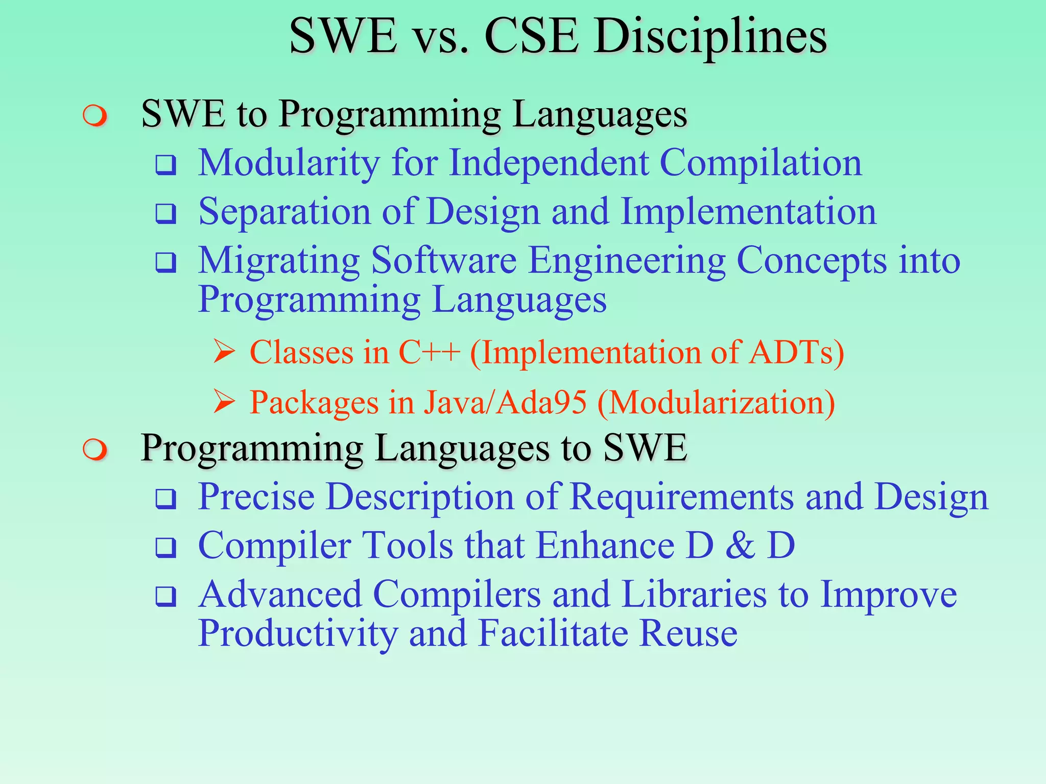 SWE vs. CSE Disciplines
   SWE to Programming Languages
      Modularity for Independent Compilation
      Separation of Design and Implementation
      Migrating Software Engineering Concepts into
       Programming Languages
         Classes in C++ (Implementation of ADTs)
         Packages in Java/Ada95 (Modularization)
   Programming Languages to SWE
      Precise Description of Requirements and Design
      Compiler Tools that Enhance D & D
      Advanced Compilers and Libraries to Improve
       Productivity and Facilitate Reuse
 
