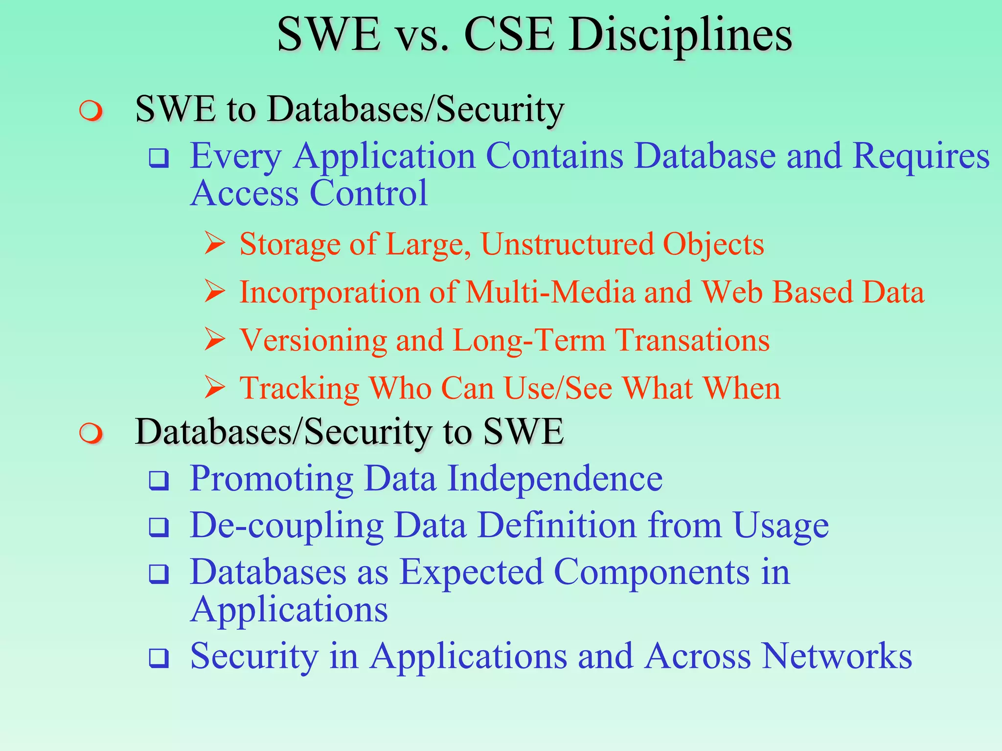 SWE vs. CSE Disciplines
   SWE to Databases/Security
      Every Application Contains Database and Requires
       Access Control
           Storage of Large, Unstructured Objects
           Incorporation of Multi-Media and Web Based Data
           Versioning and Long-Term Transations
           Tracking Who Can Use/See What When
   Databases/Security to SWE
     Promoting Data Independence
     De-coupling Data Definition from Usage
     Databases as Expected Components in
       Applications
     Security in Applications and Across Networks
 