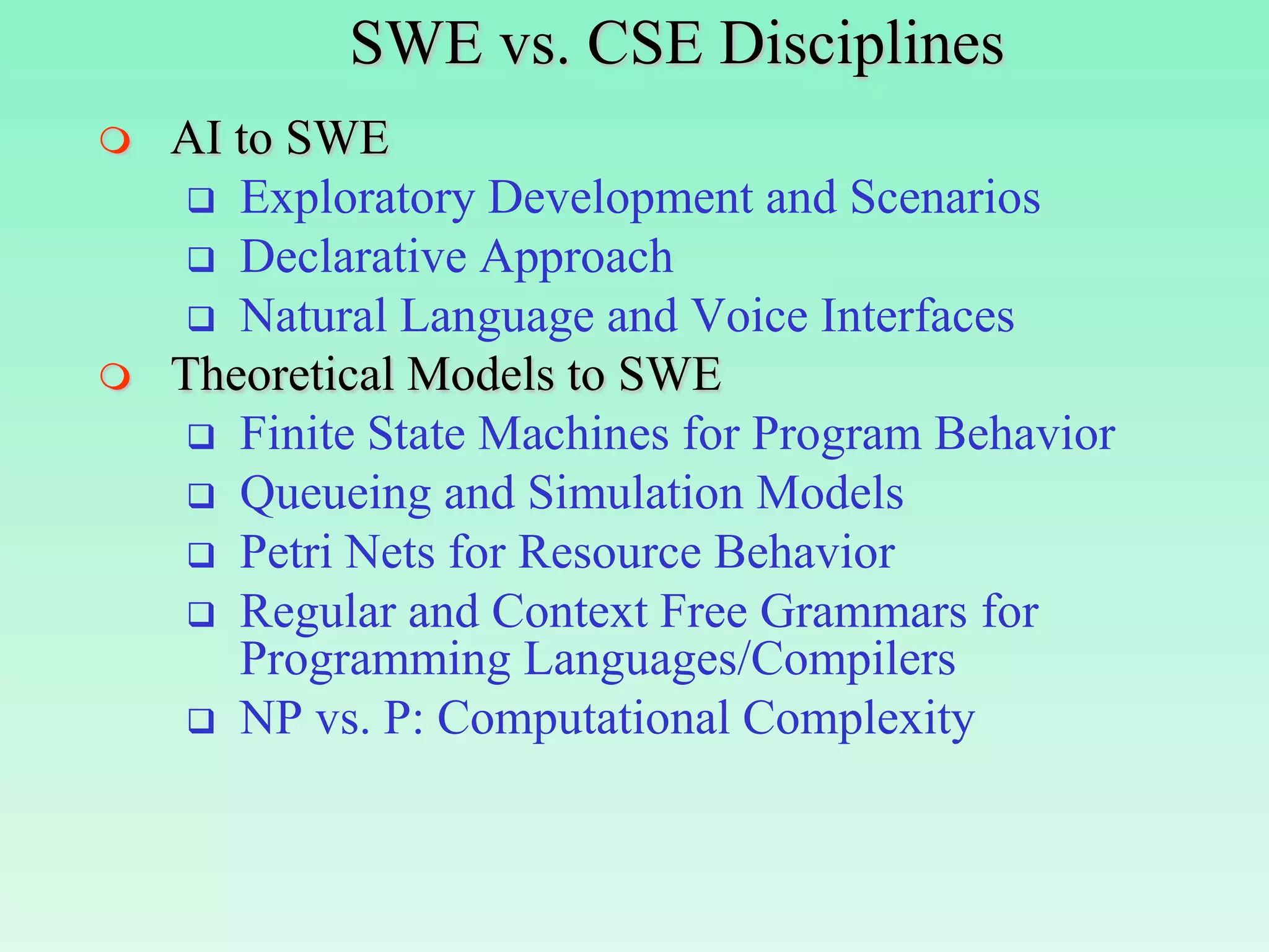 SWE vs. CSE Disciplines
   AI to SWE
      Exploratory Development and Scenarios
      Declarative Approach
      Natural Language and Voice Interfaces
   Theoretical Models to SWE
      Finite State Machines for Program Behavior
      Queueing and Simulation Models
      Petri Nets for Resource Behavior
      Regular and Context Free Grammars for
       Programming Languages/Compilers
      NP vs. P: Computational Complexity
 