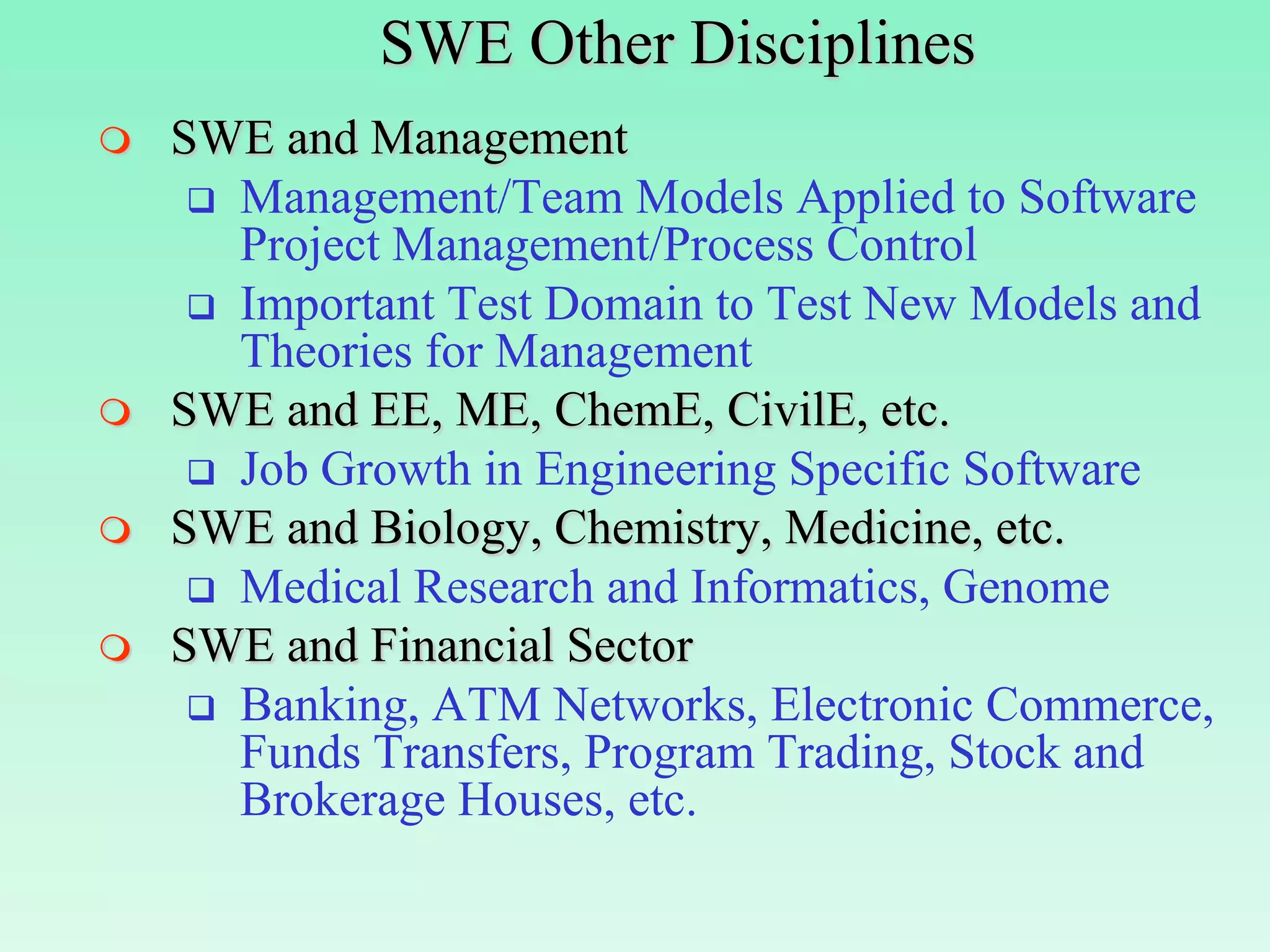 SWE Other Disciplines
   SWE and Management
      Management/Team Models Applied to Software
       Project Management/Process Control
      Important Test Domain to Test New Models and
       Theories for Management
   SWE and EE, ME, ChemE, CivilE, etc.
      Job Growth in Engineering Specific Software
   SWE and Biology, Chemistry, Medicine, etc.
      Medical Research and Informatics, Genome
   SWE and Financial Sector
      Banking, ATM Networks, Electronic Commerce,
       Funds Transfers, Program Trading, Stock and
       Brokerage Houses, etc.
 