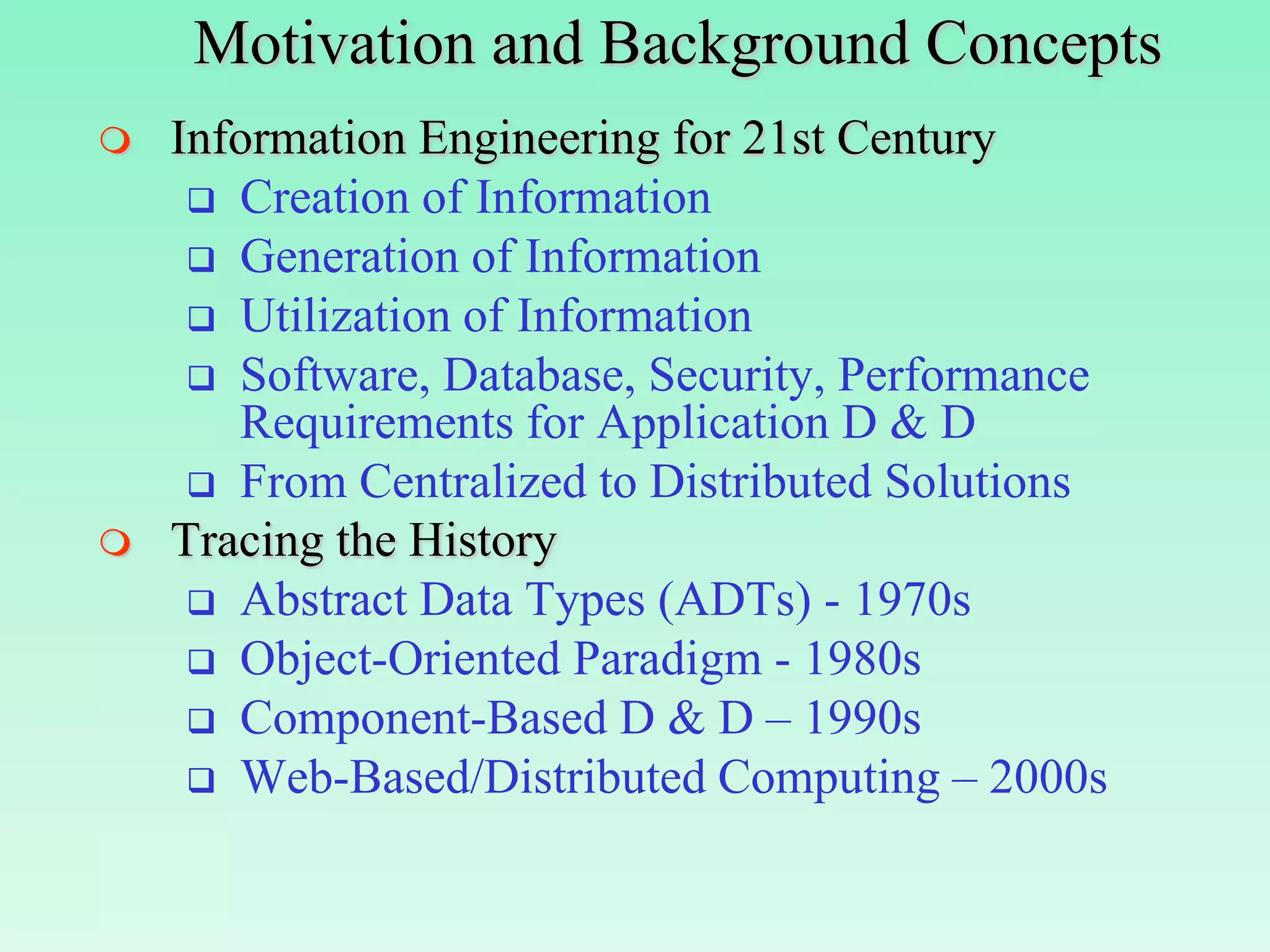 Motivation and Background Concepts
   Information Engineering for 21st Century
      Creation of Information
      Generation of Information
      Utilization of Information
      Software, Database, Security, Performance
       Requirements for Application D & D
      From Centralized to Distributed Solutions
   Tracing the History
      Abstract Data Types (ADTs) - 1970s
      Object-Oriented Paradigm - 1980s
      Component-Based D & D – 1990s
      Web-Based/Distributed Computing – 2000s
 