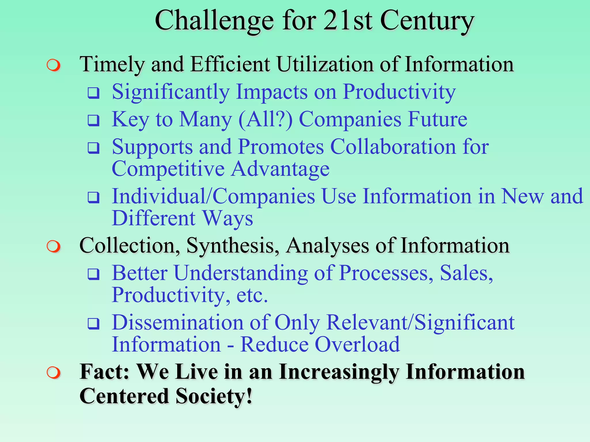 Challenge for 21st Century
   Timely and Efficient Utilization of Information
      Significantly Impacts on Productivity
      Key to Many (All?) Companies Future
      Supports and Promotes Collaboration for
       Competitive Advantage
      Individual/Companies Use Information in New and
       Different Ways
   Collection, Synthesis, Analyses of Information
      Better Understanding of Processes, Sales,
       Productivity, etc.
      Dissemination of Only Relevant/Significant
       Information - Reduce Overload
   Fact: We Live in an Increasingly Information
    Centered Society!
 