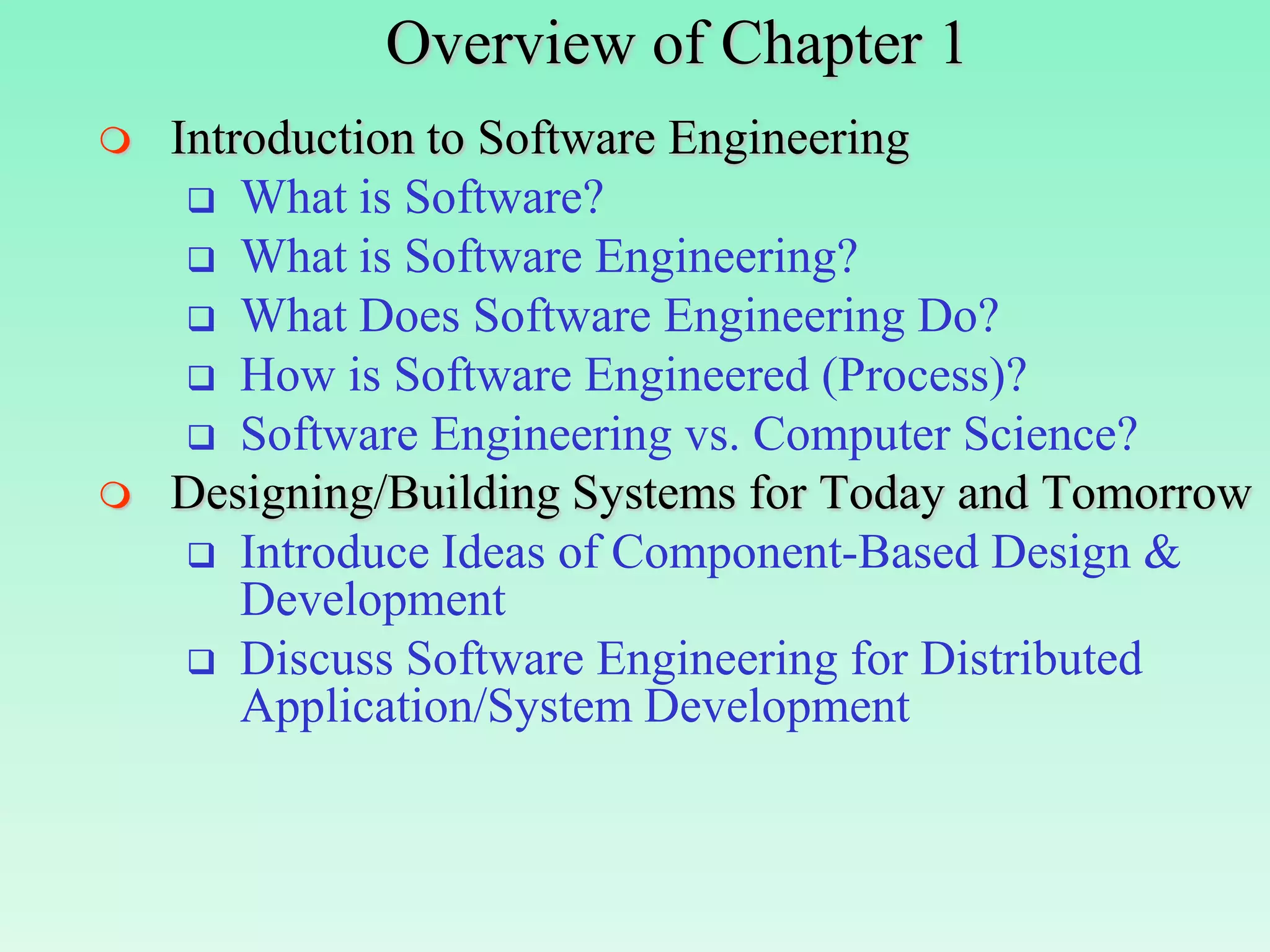 Overview of Chapter 1
   Introduction to Software Engineering
      What is Software?
      What is Software Engineering?
      What Does Software Engineering Do?
      How is Software Engineered (Process)?
      Software Engineering vs. Computer Science?
   Designing/Building Systems for Today and Tomorrow
      Introduce Ideas of Component-Based Design &
        Development
      Discuss Software Engineering for Distributed
        Application/System Development
 