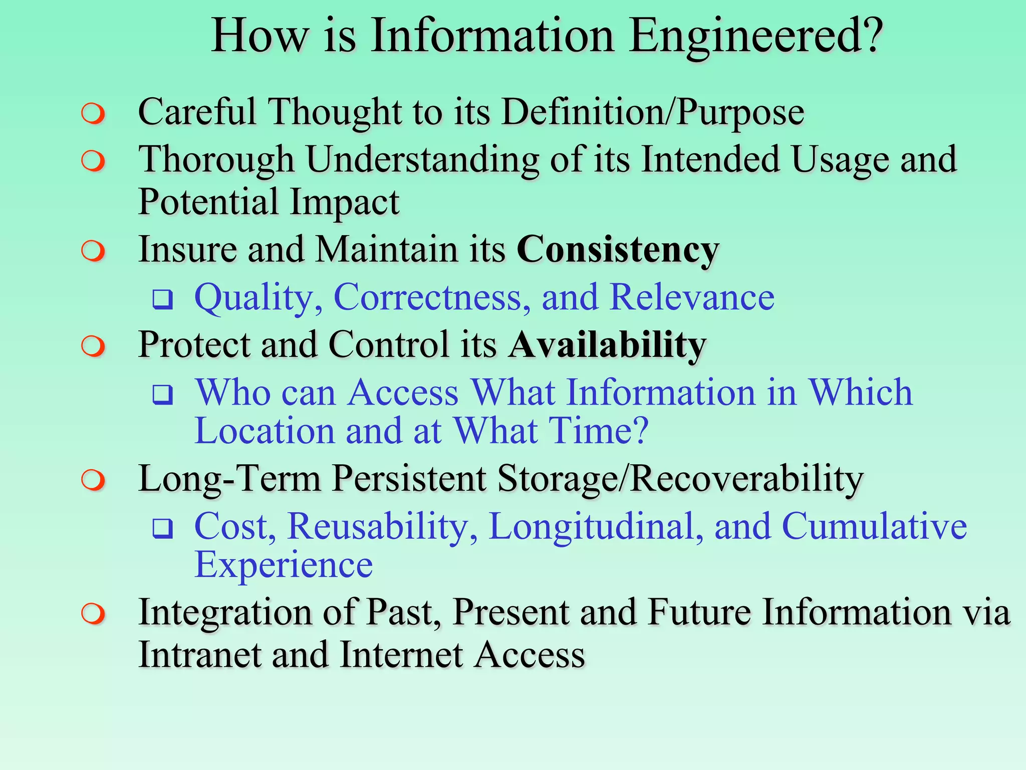 How is Information Engineered?
   Careful Thought to its Definition/Purpose
   Thorough Understanding of its Intended Usage and
    Potential Impact
   Insure and Maintain its Consistency
      Quality, Correctness, and Relevance
   Protect and Control its Availability
      Who can Access What Information in Which
        Location and at What Time?
   Long-Term Persistent Storage/Recoverability
      Cost, Reusability, Longitudinal, and Cumulative
        Experience
   Integration of Past, Present and Future Information via
    Intranet and Internet Access
 