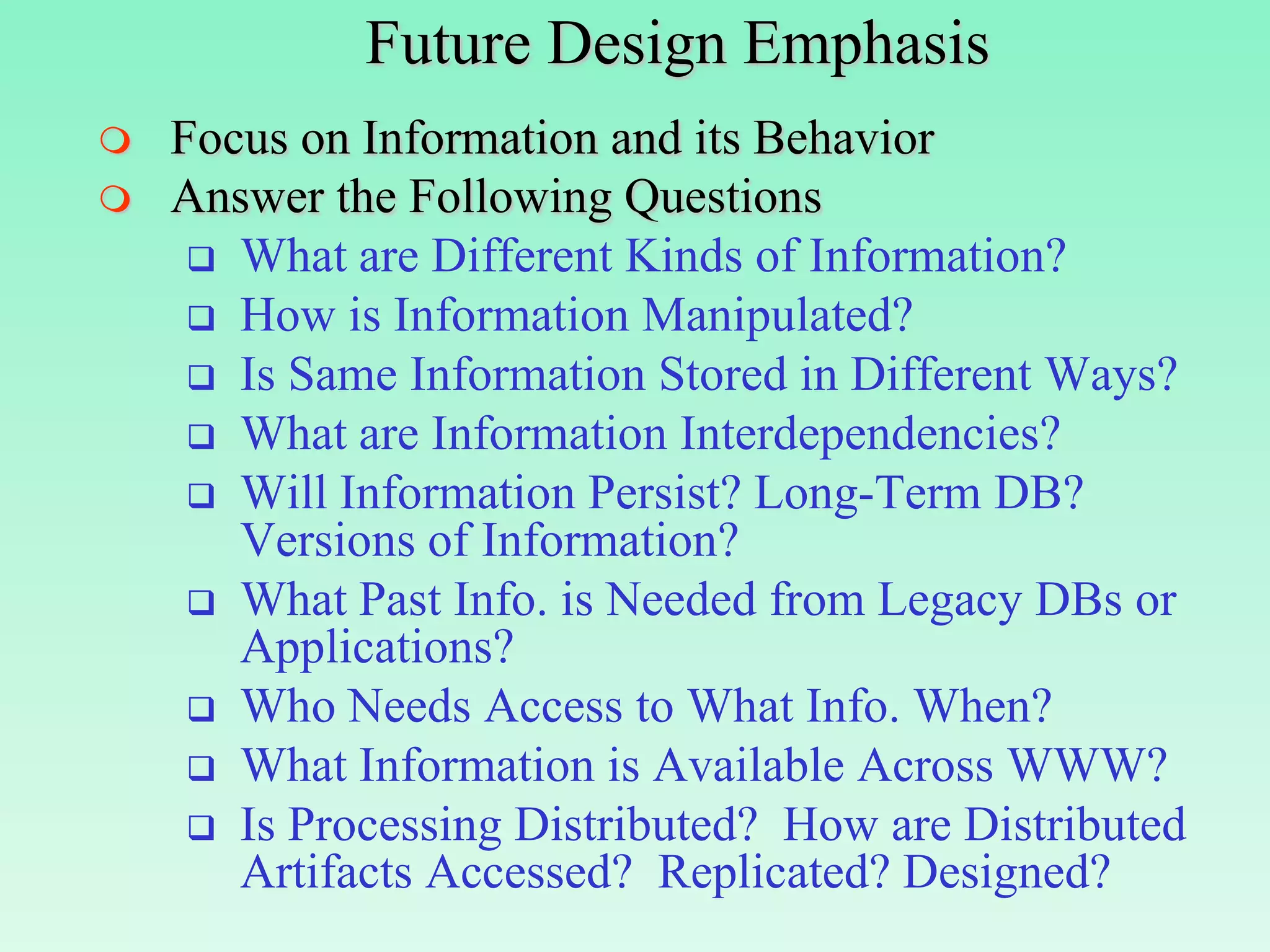 Future Design Emphasis
   Focus on Information and its Behavior
   Answer the Following Questions
      What are Different Kinds of Information?
      How is Information Manipulated?
      Is Same Information Stored in Different Ways?
      What are Information Interdependencies?
      Will Information Persist? Long-Term DB?
       Versions of Information?
      What Past Info. is Needed from Legacy DBs or
       Applications?
      Who Needs Access to What Info. When?
      What Information is Available Across WWW?
      Is Processing Distributed? How are Distributed
       Artifacts Accessed? Replicated? Designed?
 