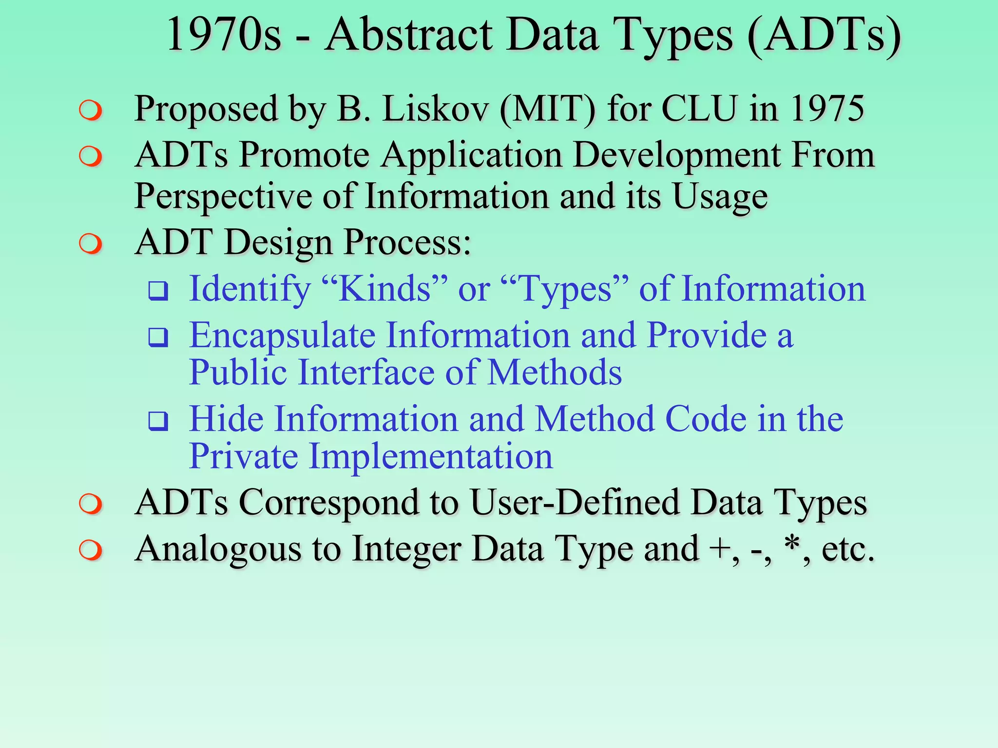 1970s - Abstract Data Types (ADTs)
   Proposed by B. Liskov (MIT) for CLU in 1975
   ADTs Promote Application Development From
    Perspective of Information and its Usage
   ADT Design Process:
      Identify “Kinds” or “Types” of Information
      Encapsulate Information and Provide a
       Public Interface of Methods
      Hide Information and Method Code in the
       Private Implementation
   ADTs Correspond to User-Defined Data Types
   Analogous to Integer Data Type and +, -, *, etc.
 