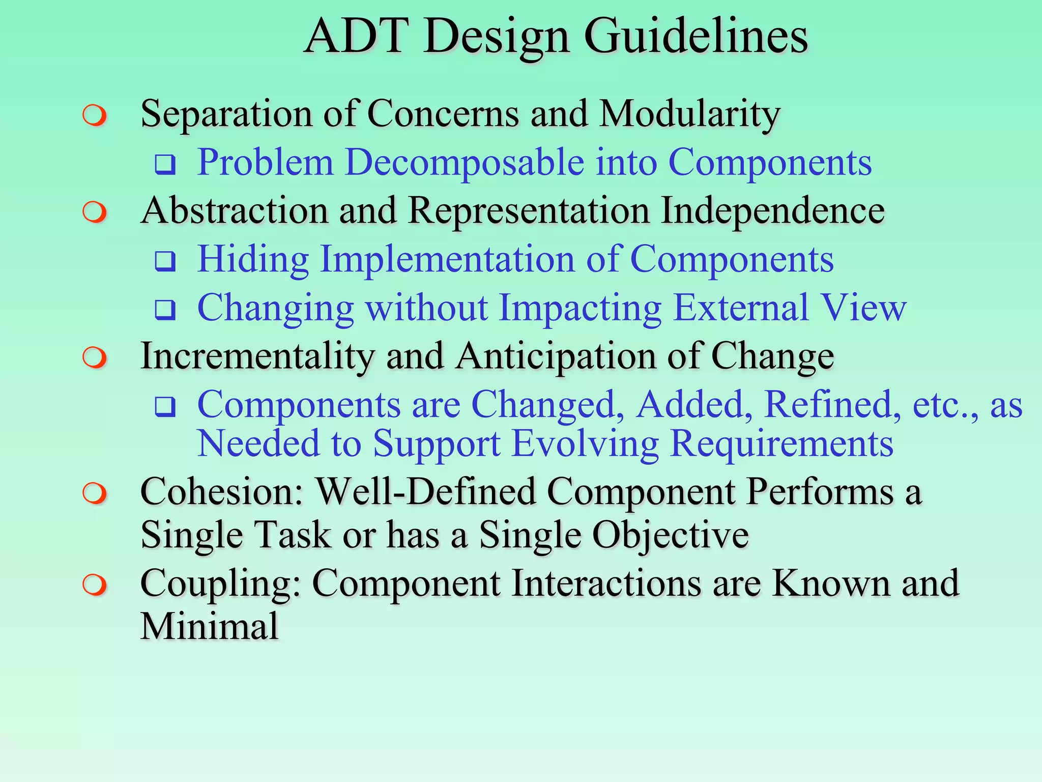 ADT Design Guidelines
   Separation of Concerns and Modularity
      Problem Decomposable into Components
   Abstraction and Representation Independence
      Hiding Implementation of Components
      Changing without Impacting External View
   Incrementality and Anticipation of Change
      Components are Changed, Added, Refined, etc., as
       Needed to Support Evolving Requirements
   Cohesion: Well-Defined Component Performs a
    Single Task or has a Single Objective
   Coupling: Component Interactions are Known and
    Minimal
 