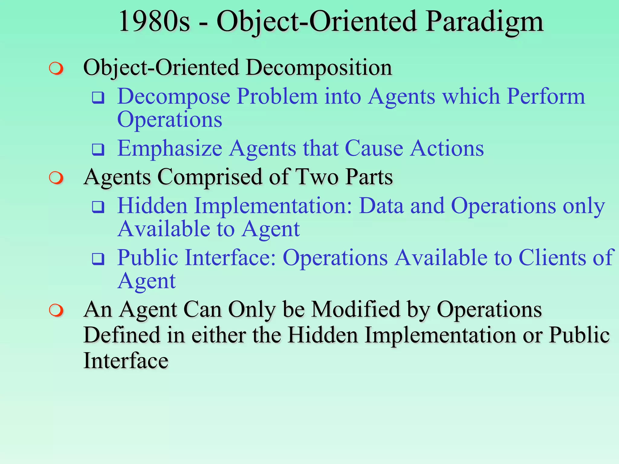 1980s - Object-Oriented Paradigm
   Object-Oriented Decomposition
      Decompose Problem into Agents which Perform
        Operations
      Emphasize Agents that Cause Actions
   Agents Comprised of Two Parts
      Hidden Implementation: Data and Operations only
        Available to Agent
      Public Interface: Operations Available to Clients of
        Agent
   An Agent Can Only be Modified by Operations
    Defined in either the Hidden Implementation or Public
    Interface
 