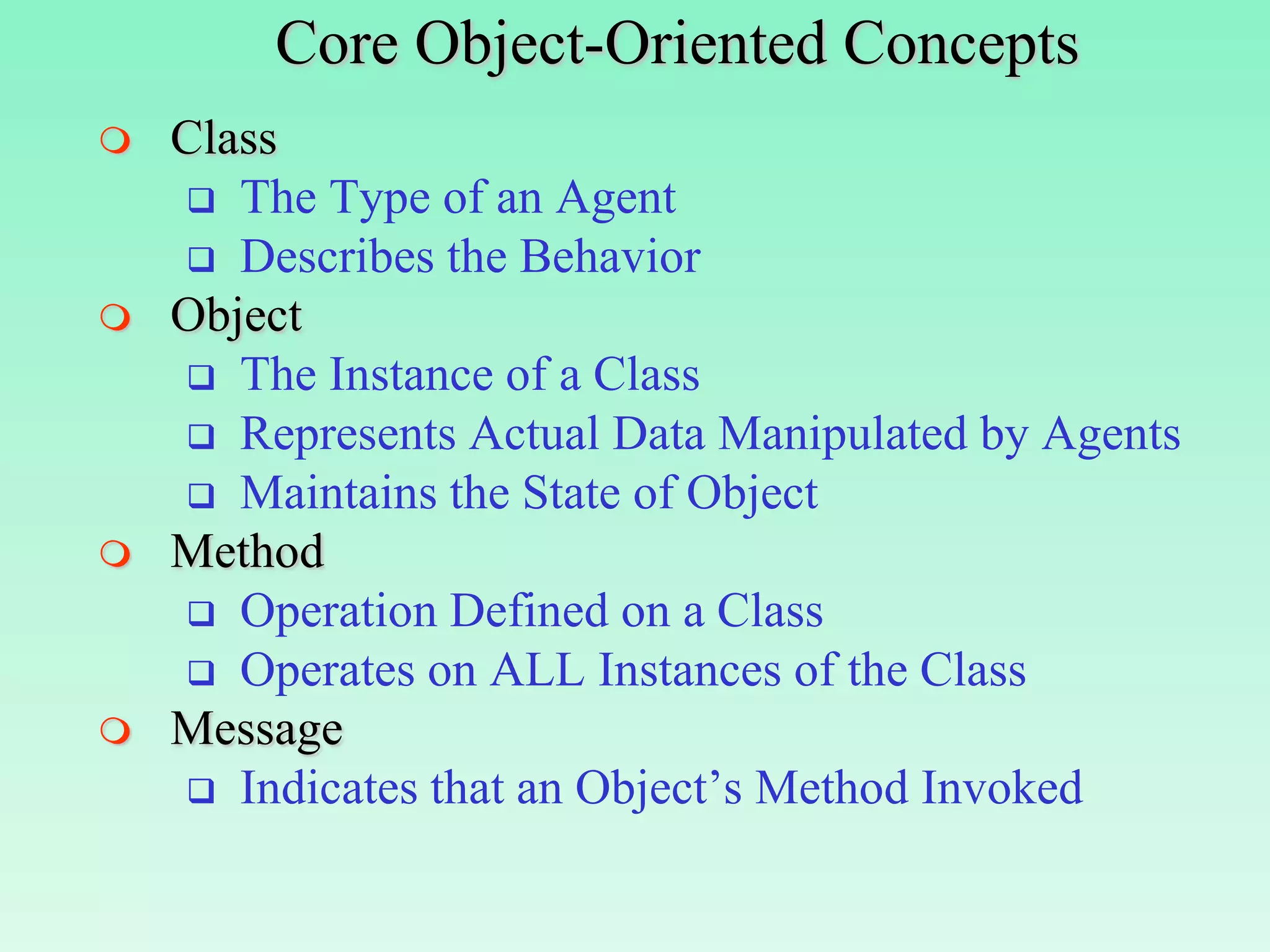 Core Object-Oriented Concepts
   Class
     The Type of an Agent
     Describes the Behavior
   Object
     The Instance of a Class
     Represents Actual Data Manipulated by Agents
     Maintains the State of Object
   Method
     Operation Defined on a Class
     Operates on ALL Instances of the Class
   Message
     Indicates that an Object’s Method Invoked
 