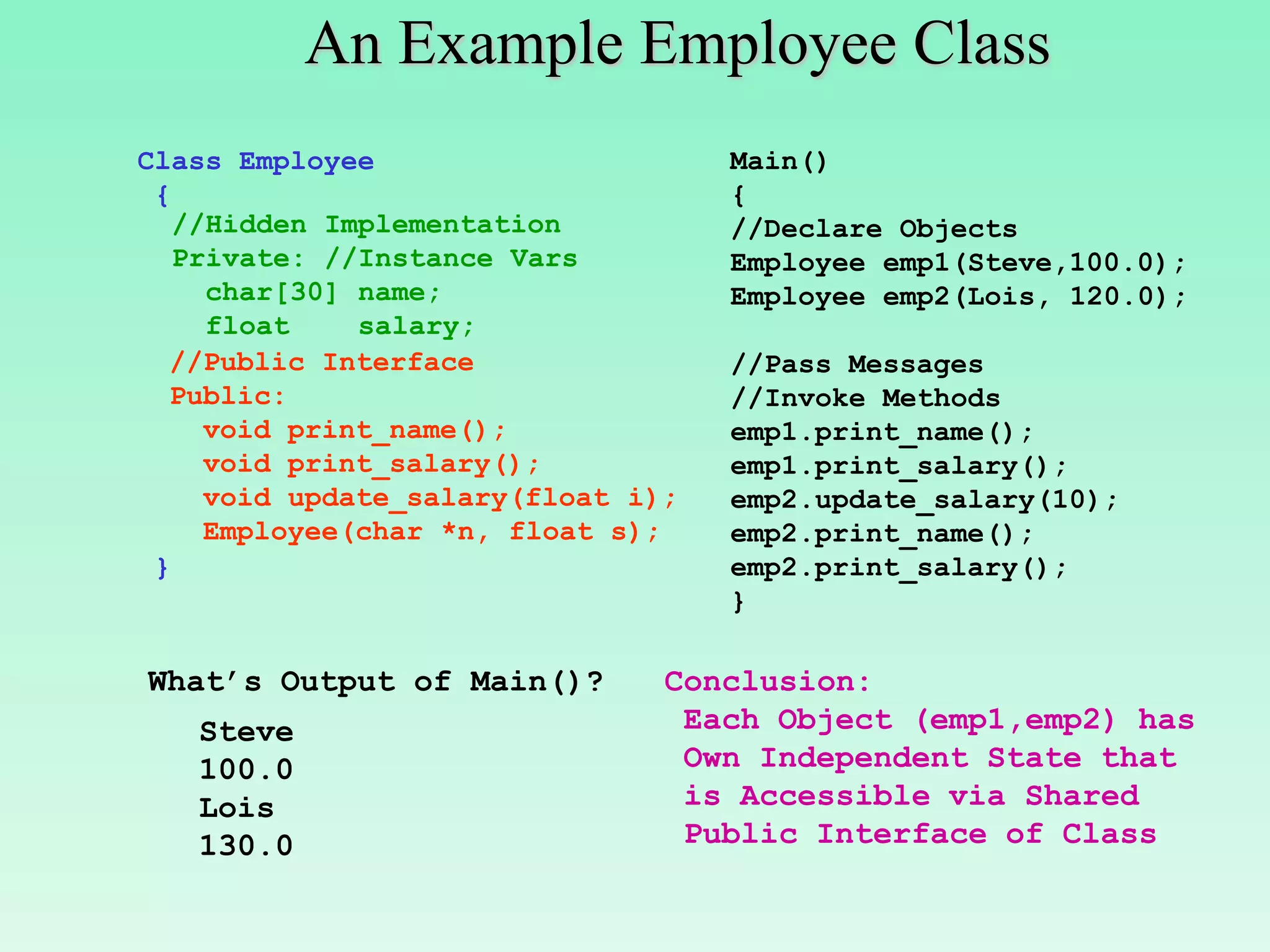 An Example Employee Class
Class Employee                      Main()
 {                                  {
   //Hidden Implementation          //Declare Objects
   Private: //Instance Vars         Employee emp1(Steve,100.0);
     char[30] name;                 Employee emp2(Lois, 120.0);
     float    salary;
  //Public Interface                //Pass Messages
  Public:                           //Invoke Methods
     void print_name();             emp1.print_name();
     void print_salary();           emp1.print_salary();
     void update_salary(float i);   emp2.update_salary(10);
     Employee(char *n, float s);    emp2.print_name();
 }                                  emp2.print_salary();
                                    }

What’s Output of Main()?        Conclusion:
   Steve                         Each Object (emp1,emp2) has
   100.0                         Own Independent State that
   Lois                          is Accessible via Shared
   130.0                         Public Interface of Class
 