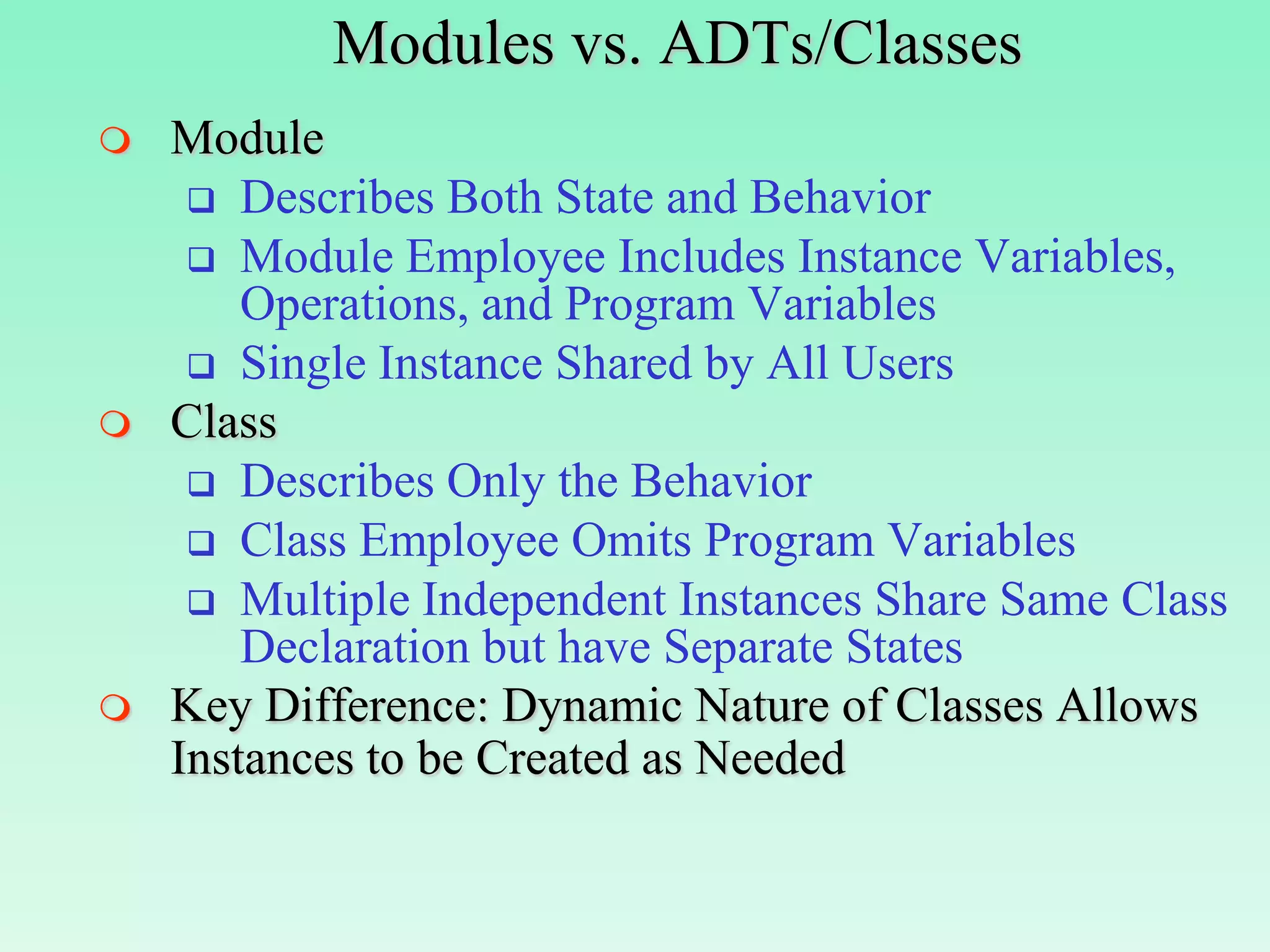 Modules vs. ADTs/Classes
   Module
      Describes Both State and Behavior
      Module Employee Includes Instance Variables,
        Operations, and Program Variables
      Single Instance Shared by All Users
   Class
      Describes Only the Behavior
      Class Employee Omits Program Variables
      Multiple Independent Instances Share Same Class
        Declaration but have Separate States
   Key Difference: Dynamic Nature of Classes Allows
    Instances to be Created as Needed
 