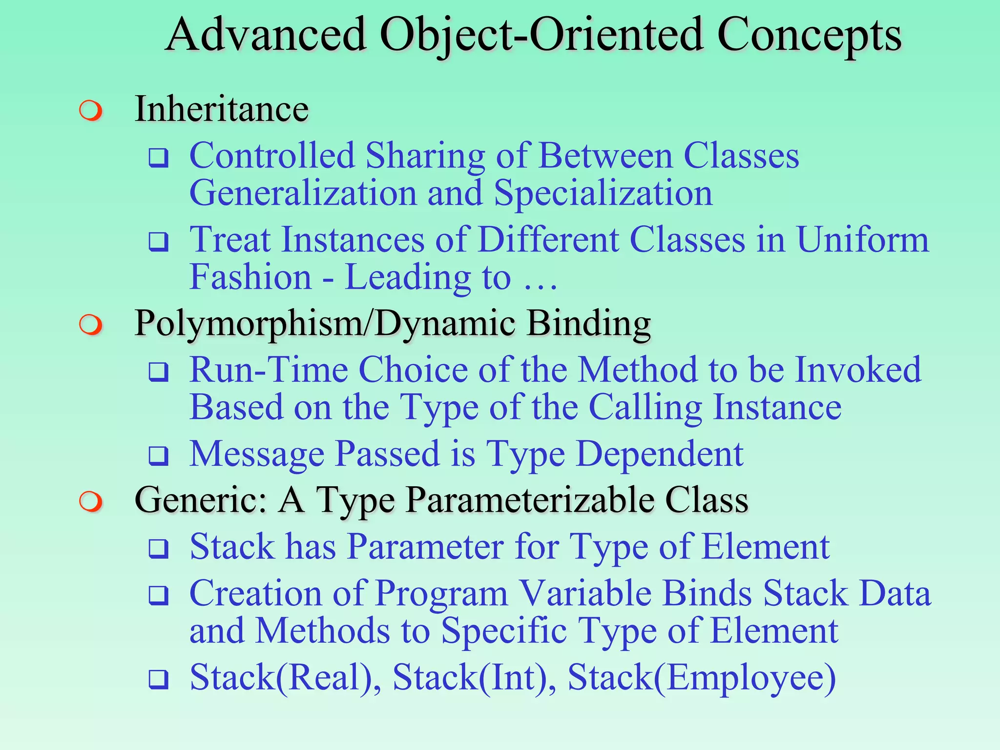 Advanced Object-Oriented Concepts
   Inheritance
      Controlled Sharing of Between Classes
       Generalization and Specialization
      Treat Instances of Different Classes in Uniform
       Fashion - Leading to …
   Polymorphism/Dynamic Binding
      Run-Time Choice of the Method to be Invoked
       Based on the Type of the Calling Instance
      Message Passed is Type Dependent
   Generic: A Type Parameterizable Class
      Stack has Parameter for Type of Element
      Creation of Program Variable Binds Stack Data
       and Methods to Specific Type of Element
      Stack(Real), Stack(Int), Stack(Employee)
 