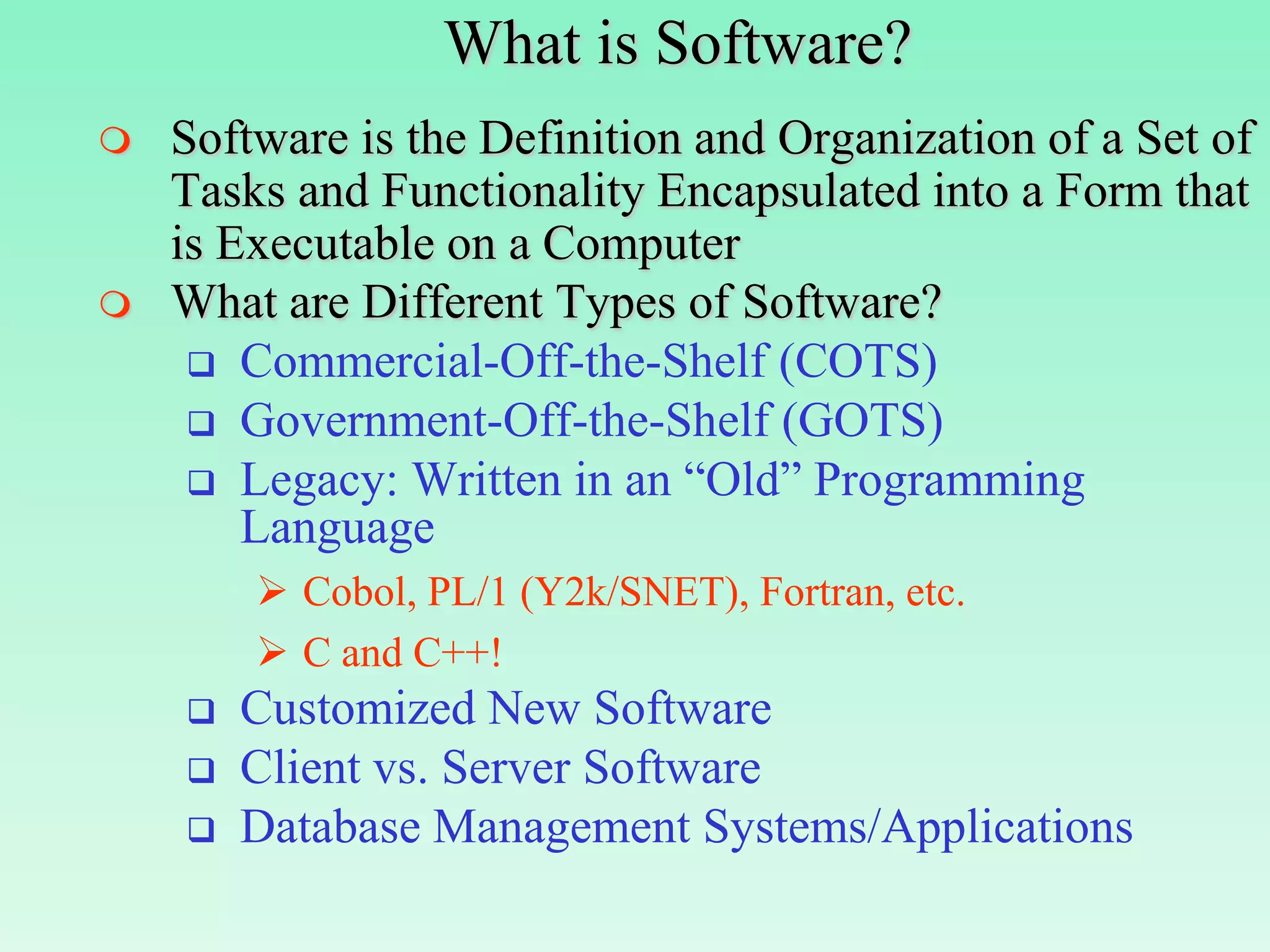 What is Software?
   Software is the Definition and Organization of a Set of
    Tasks and Functionality Encapsulated into a Form that
    is Executable on a Computer
   What are Different Types of Software?
      Commercial-Off-the-Shelf (COTS)
      Government-Off-the-Shelf (GOTS)
      Legacy: Written in an “Old” Programming
        Language
         Cobol, PL/1 (Y2k/SNET), Fortran, etc.
         C and C++!
       Customized New Software
       Client vs. Server Software
       Database Management Systems/Applications
 