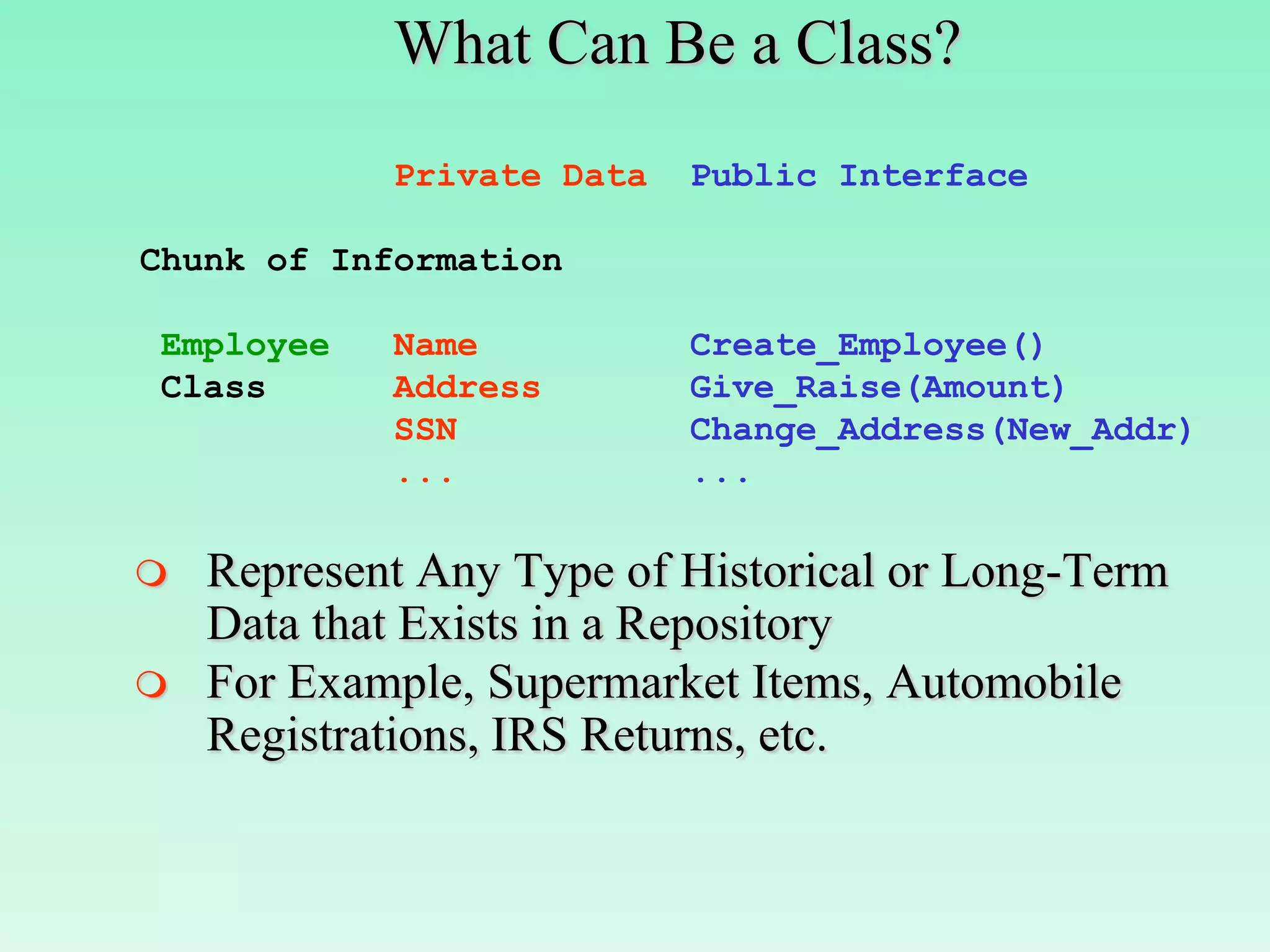 What Can Be a Class?
            Private Data   Public Interface

Chunk of Information

Employee    Name           Create_Employee()
Class       Address        Give_Raise(Amount)
            SSN            Change_Address(New_Addr)
            ...            ...

   Represent Any Type of Historical or Long-Term
    Data that Exists in a Repository
   For Example, Supermarket Items, Automobile
    Registrations, IRS Returns, etc.
 