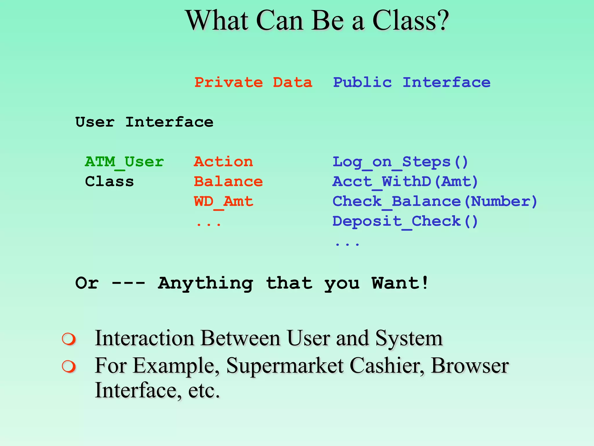 What Can Be a Class?
               Private Data   Public Interface

User Interface

    ATM_User   Action         Log_on_Steps()
    Class      Balance        Acct_WithD(Amt)
               WD_Amt         Check_Balance(Number)
               ...            Deposit_Check()
                              ...

Or --- Anything that you Want!

   Interaction Between User and System
   For Example, Supermarket Cashier, Browser
    Interface, etc.
 