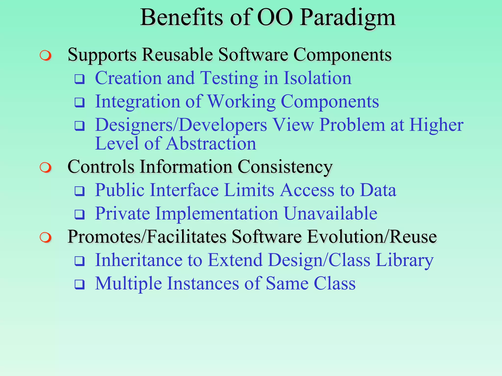 Benefits of OO Paradigm
   Supports Reusable Software Components
      Creation and Testing in Isolation
      Integration of Working Components
      Designers/Developers View Problem at Higher
       Level of Abstraction
   Controls Information Consistency
      Public Interface Limits Access to Data
      Private Implementation Unavailable
   Promotes/Facilitates Software Evolution/Reuse
      Inheritance to Extend Design/Class Library
      Multiple Instances of Same Class
 