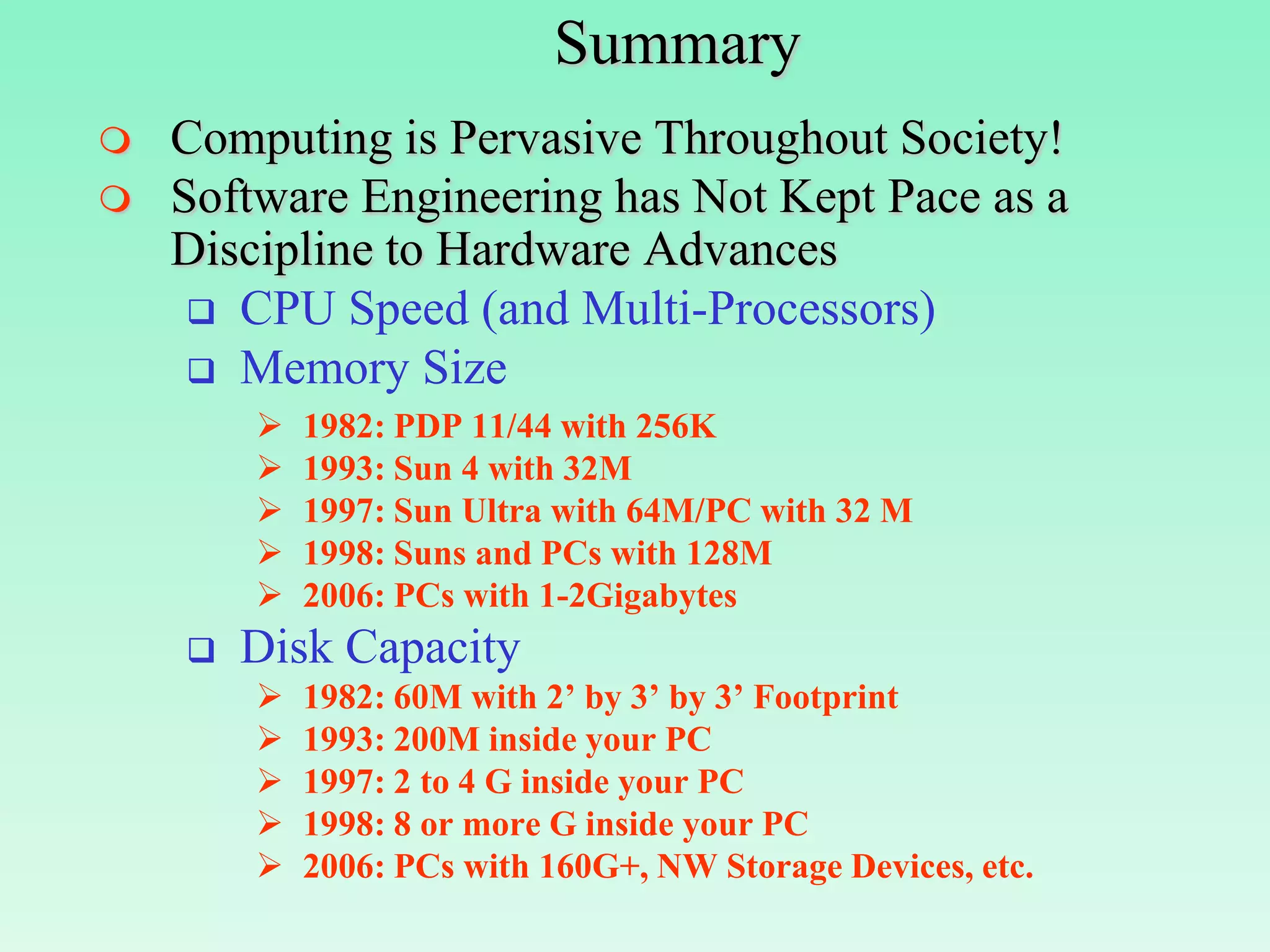 Summary
   Computing is Pervasive Throughout Society!
   Software Engineering has Not Kept Pace as a
    Discipline to Hardware Advances
      CPU Speed (and Multi-Processors)
      Memory Size
           1982: PDP 11/44 with 256K
           1993: Sun 4 with 32M
           1997: Sun Ultra with 64M/PC with 32 M
           1998: Suns and PCs with 128M
           2006: PCs with 1-2Gigabytes
       Disk Capacity
           1982: 60M with 2’ by 3’ by 3’ Footprint
           1993: 200M inside your PC
           1997: 2 to 4 G inside your PC
           1998: 8 or more G inside your PC
           2006: PCs with 160G+, NW Storage Devices, etc.
 