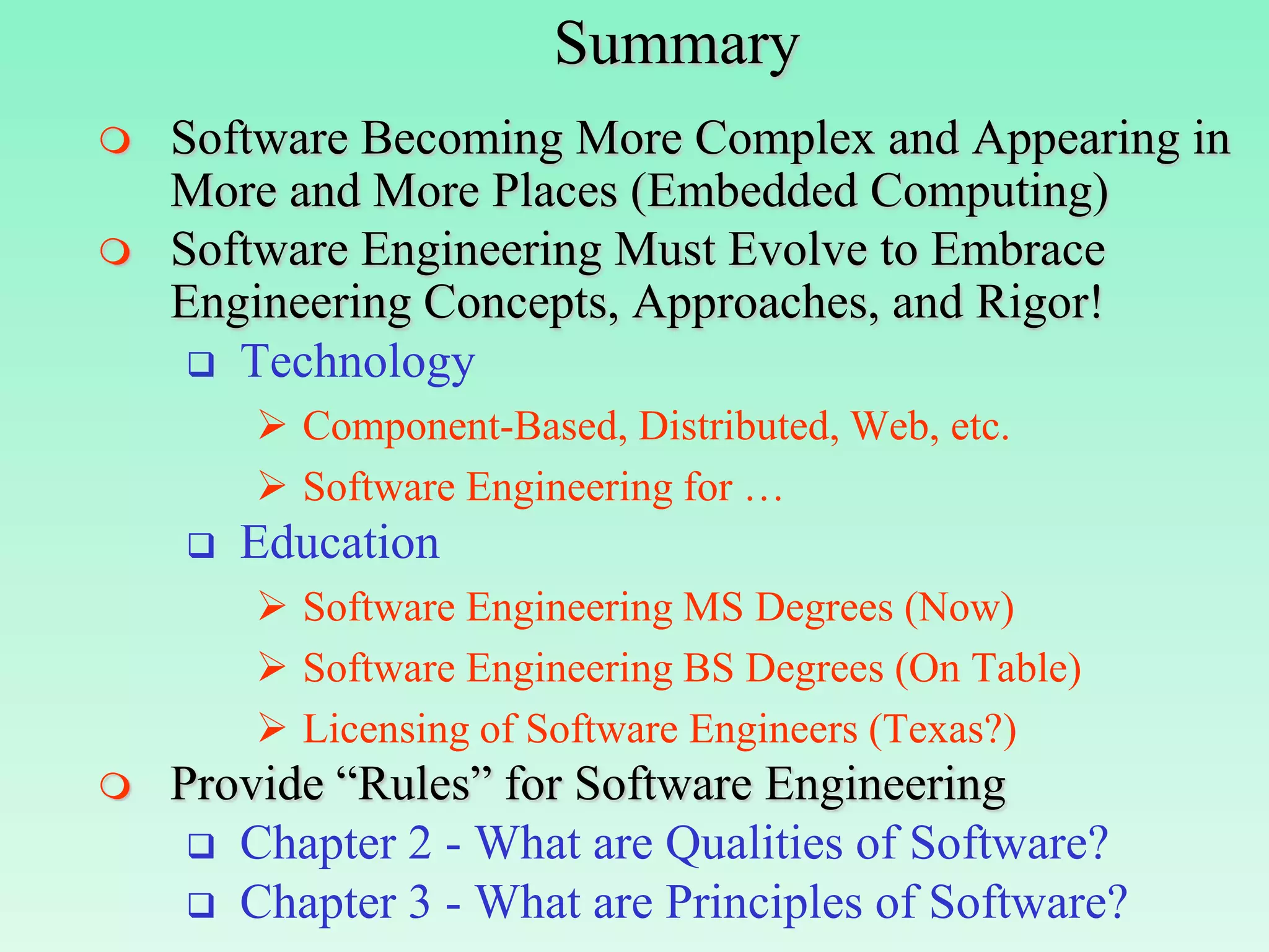Summary
   Software Becoming More Complex and Appearing in
    More and More Places (Embedded Computing)
   Software Engineering Must Evolve to Embrace
    Engineering Concepts, Approaches, and Rigor!
      Technology
         Component-Based, Distributed, Web, etc.
         Software Engineering for …
       Education
         Software Engineering MS Degrees (Now)
         Software Engineering BS Degrees (On Table)
         Licensing of Software Engineers (Texas?)
   Provide “Rules” for Software Engineering
      Chapter 2 - What are Qualities of Software?
      Chapter 3 - What are Principles of Software?
 
