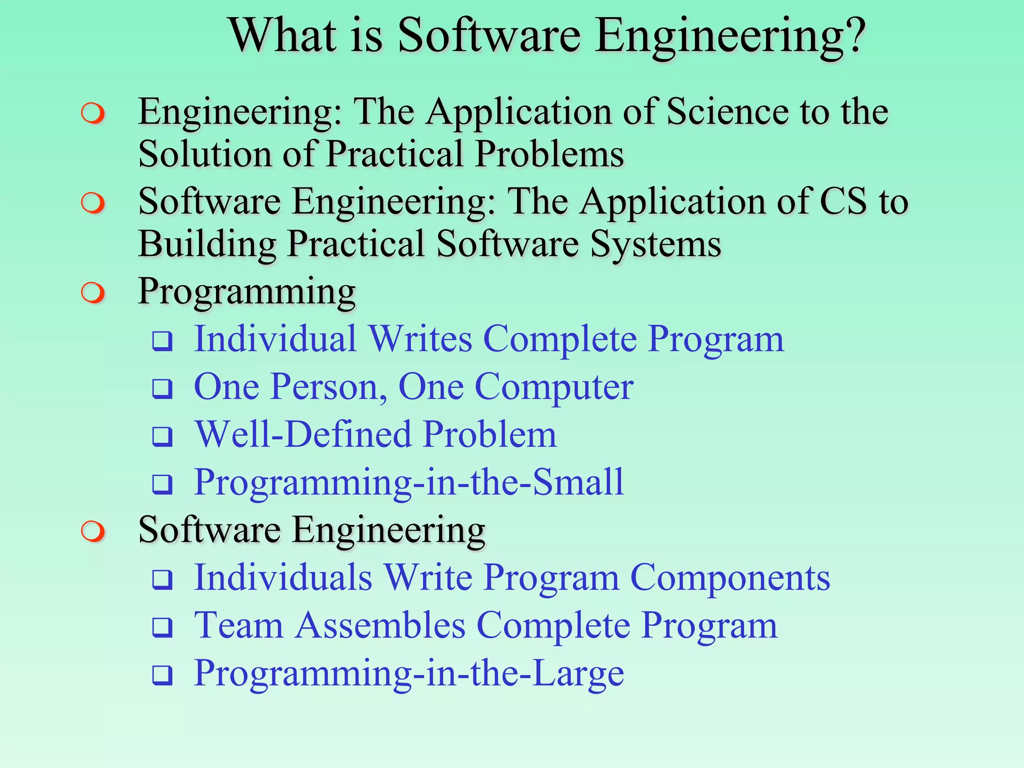 What is Software Engineering?
   Engineering: The Application of Science to the
    Solution of Practical Problems
   Software Engineering: The Application of CS to
    Building Practical Software Systems
   Programming
      Individual Writes Complete Program
      One Person, One Computer
      Well-Defined Problem
      Programming-in-the-Small
   Software Engineering
      Individuals Write Program Components
      Team Assembles Complete Program
      Programming-in-the-Large
 