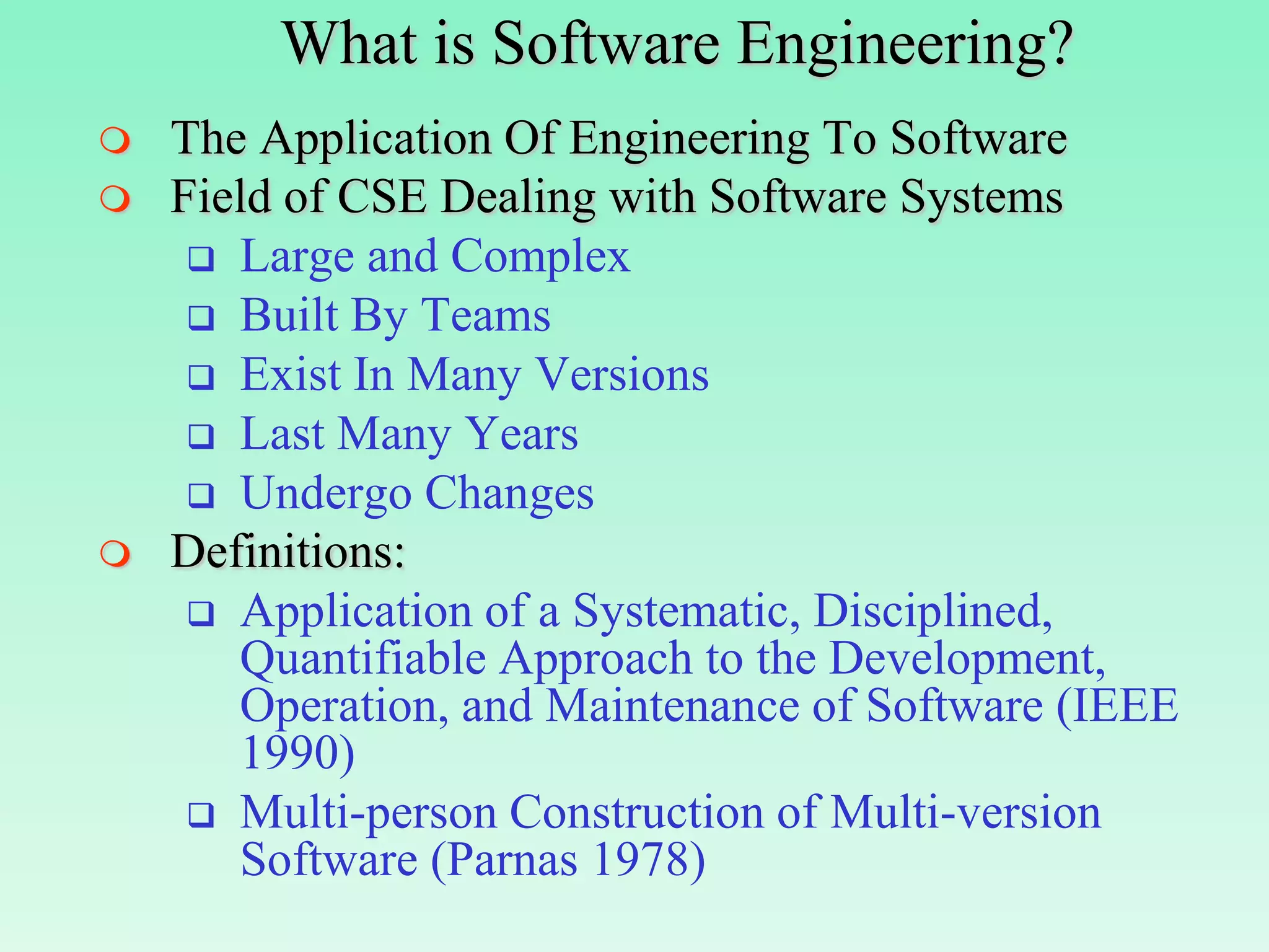 What is Software Engineering?
   The Application Of Engineering To Software
   Field of CSE Dealing with Software Systems
      Large and Complex
      Built By Teams
      Exist In Many Versions
      Last Many Years
      Undergo Changes
   Definitions:
      Application of a Systematic, Disciplined,
       Quantifiable Approach to the Development,
       Operation, and Maintenance of Software (IEEE
       1990)
      Multi-person Construction of Multi-version
       Software (Parnas 1978)
 