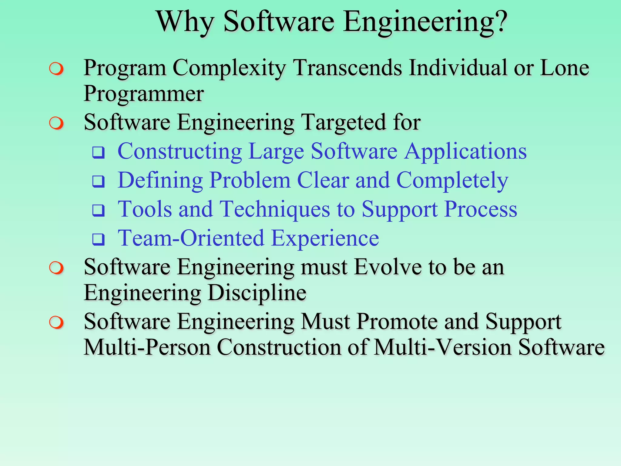 Why Software Engineering?
   Program Complexity Transcends Individual or Lone
    Programmer
   Software Engineering Targeted for
      Constructing Large Software Applications
      Defining Problem Clear and Completely
      Tools and Techniques to Support Process
      Team-Oriented Experience
   Software Engineering must Evolve to be an
    Engineering Discipline
   Software Engineering Must Promote and Support
    Multi-Person Construction of Multi-Version Software
 