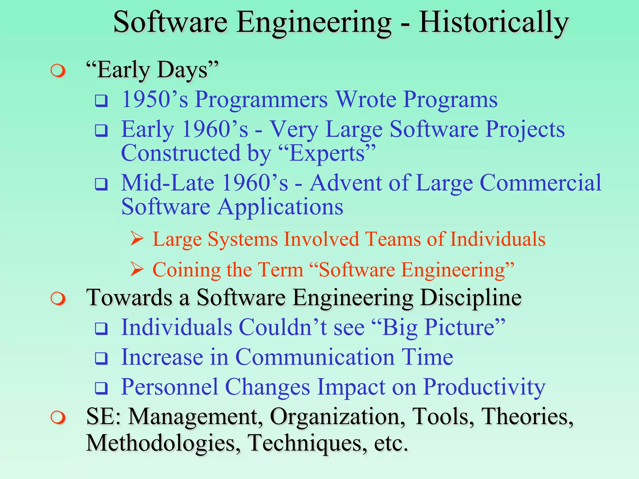 Software Engineering - Historically
   “Early Days”
      1950’s Programmers Wrote Programs
      Early 1960’s - Very Large Software Projects
       Constructed by “Experts”
      Mid-Late 1960’s - Advent of Large Commercial
       Software Applications
         Large Systems Involved Teams of Individuals
         Coining the Term “Software Engineering”
   Towards a Software Engineering Discipline
      Individuals Couldn’t see “Big Picture”
      Increase in Communication Time
      Personnel Changes Impact on Productivity
   SE: Management, Organization, Tools, Theories,
    Methodologies, Techniques, etc.
 