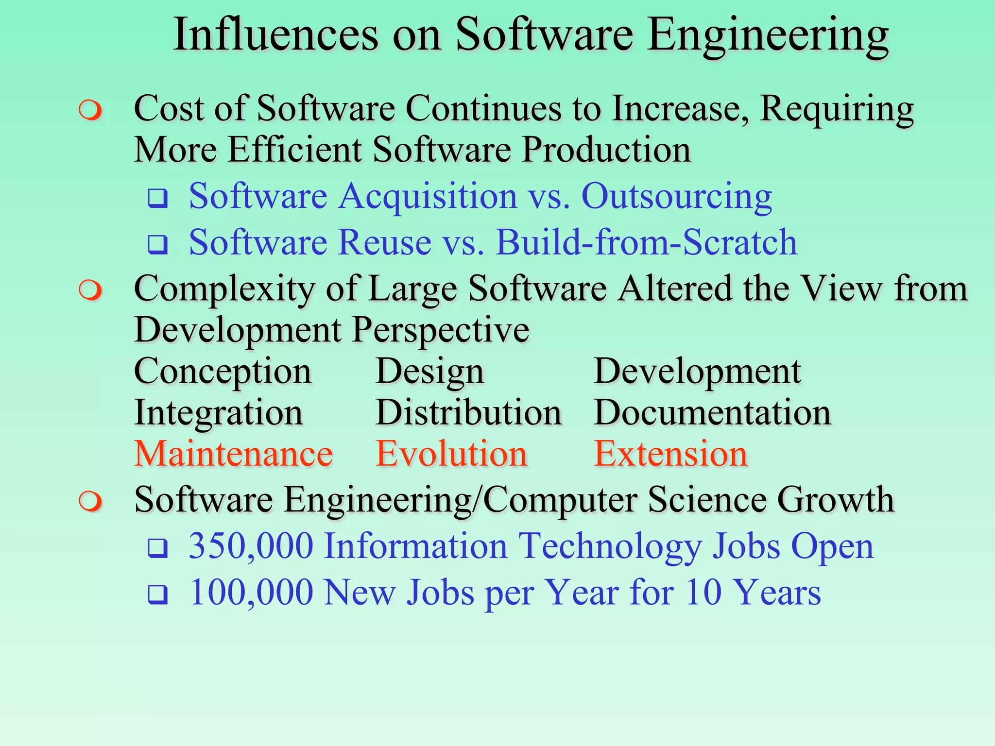 Influences on Software Engineering
   Cost of Software Continues to Increase, Requiring
    More Efficient Software Production
      Software Acquisition vs. Outsourcing
      Software Reuse vs. Build-from-Scratch
   Complexity of Large Software Altered the View from
    Development Perspective
    Conception     Design        Development
    Integration    Distribution Documentation
    Maintenance Evolution        Extension
   Software Engineering/Computer Science Growth
      350,000 Information Technology Jobs Open
      100,000 New Jobs per Year for 10 Years
 