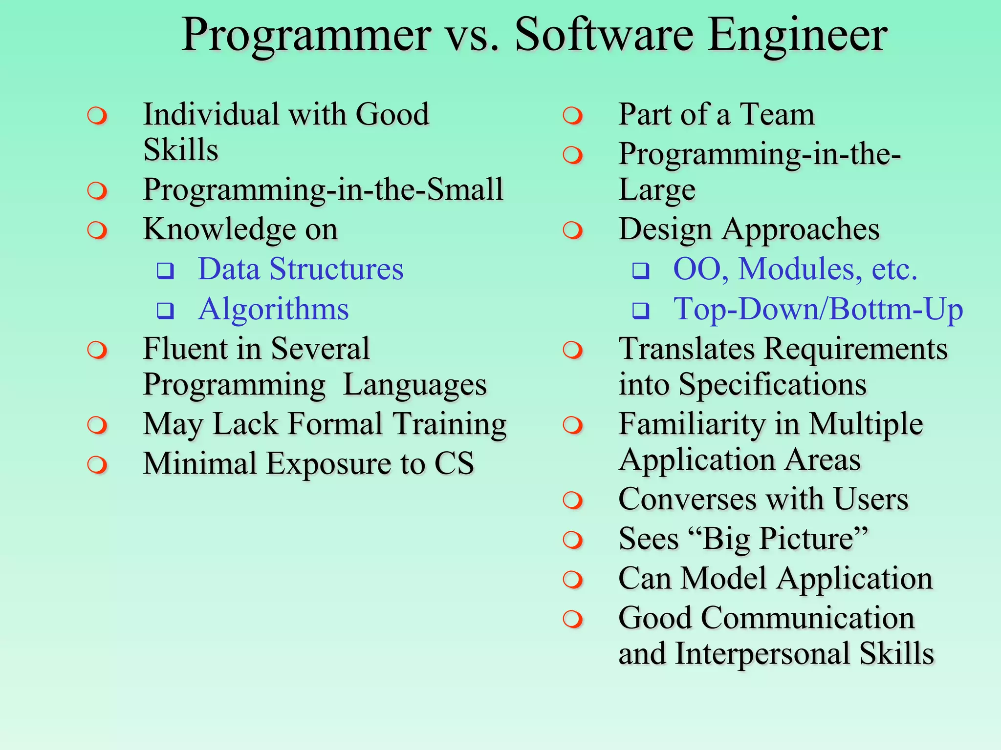 Programmer vs. Software Engineer
   Individual with Good          Part of a Team
    Skills                        Programming-in-the-
   Programming-in-the-Small       Large
   Knowledge on                  Design Approaches
      Data Structures               OO, Modules, etc.
      Algorithms                    Top-Down/Bottm-Up
   Fluent in Several             Translates Requirements
    Programming Languages          into Specifications
   May Lack Formal Training      Familiarity in Multiple
   Minimal Exposure to CS         Application Areas
                                  Converses with Users
                                  Sees “Big Picture”
                                  Can Model Application
                                  Good Communication
                                   and Interpersonal Skills
 
