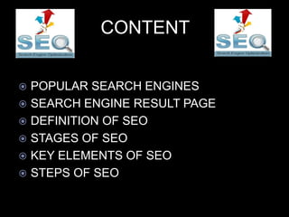 CONTENT
 POPULAR SEARCH ENGINES
 SEARCH ENGINE RESULT PAGE
 DEFINITION OF SEO
 STAGES OF SEO
 KEY ELEMENTS OF SEO
 STEPS OF SEO
 