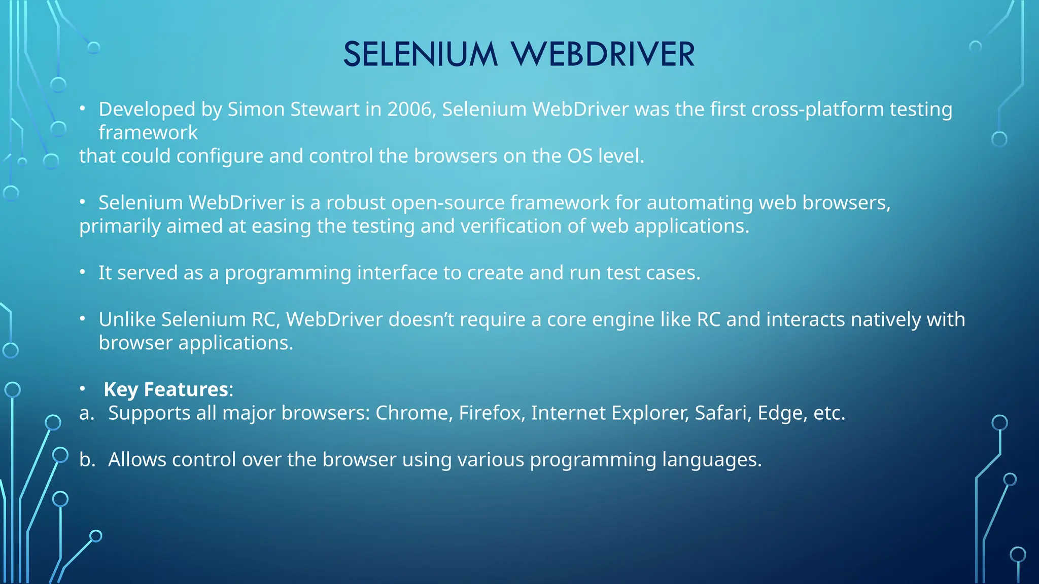 SELENIUM WEBDRIVER
• Developed by Simon Stewart in 2006, Selenium WebDriver was the first cross-platform testing
framework
that could configure and control the browsers on the OS level.
• Selenium WebDriver is a robust open-source framework for automating web browsers,
primarily aimed at easing the testing and verification of web applications.
• It served as a programming interface to create and run test cases.
• Unlike Selenium RC, WebDriver doesn’t require a core engine like RC and interacts natively with
browser applications.
• Key Features:
a. Supports all major browsers: Chrome, Firefox, Internet Explorer, Safari, Edge, etc.
b. Allows control over the browser using various programming languages.
 