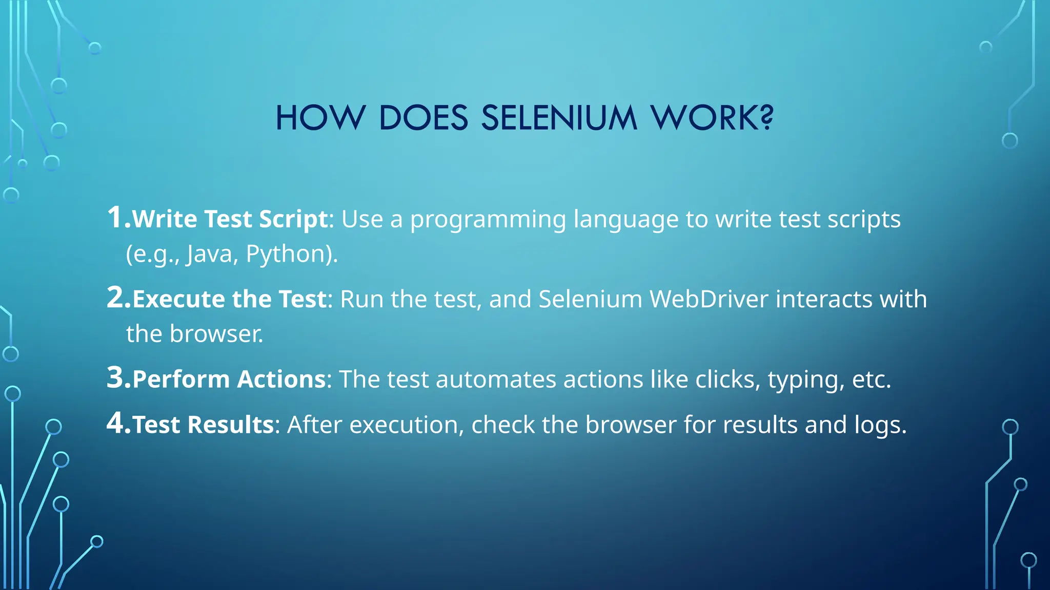 HOW DOES SELENIUM WORK?
1.Write Test Script: Use a programming language to write test scripts
(e.g., Java, Python).
2.Execute the Test: Run the test, and Selenium WebDriver interacts with
the browser.
3.Perform Actions: The test automates actions like clicks, typing, etc.
4.Test Results: After execution, check the browser for results and logs.
 