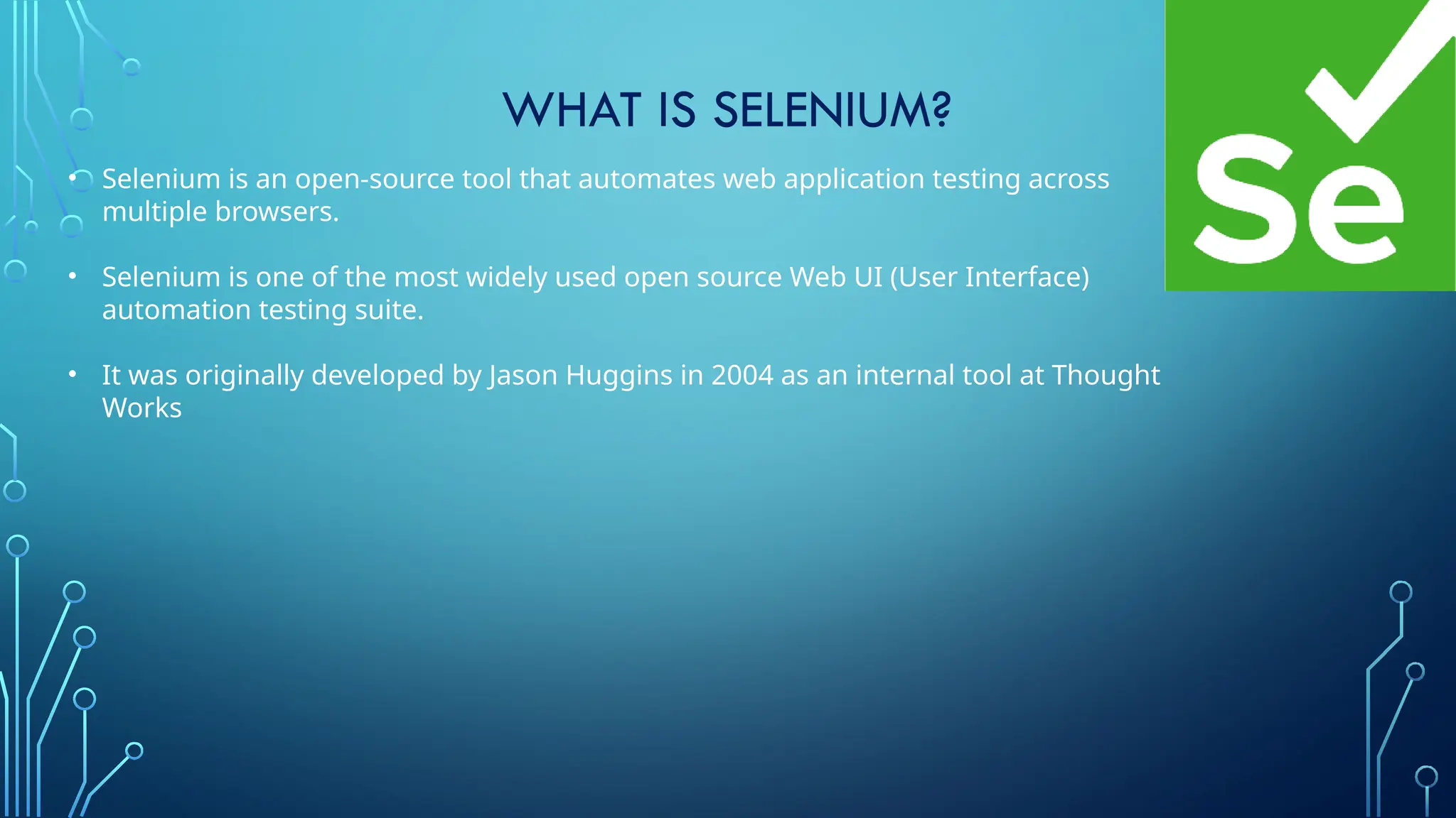 WHAT IS SELENIUM?
• Selenium is an open-source tool that automates web application testing across
multiple browsers.
• Selenium is one of the most widely used open source Web UI (User Interface)
automation testing suite.
• It was originally developed by Jason Huggins in 2004 as an internal tool at Thought
Works
 