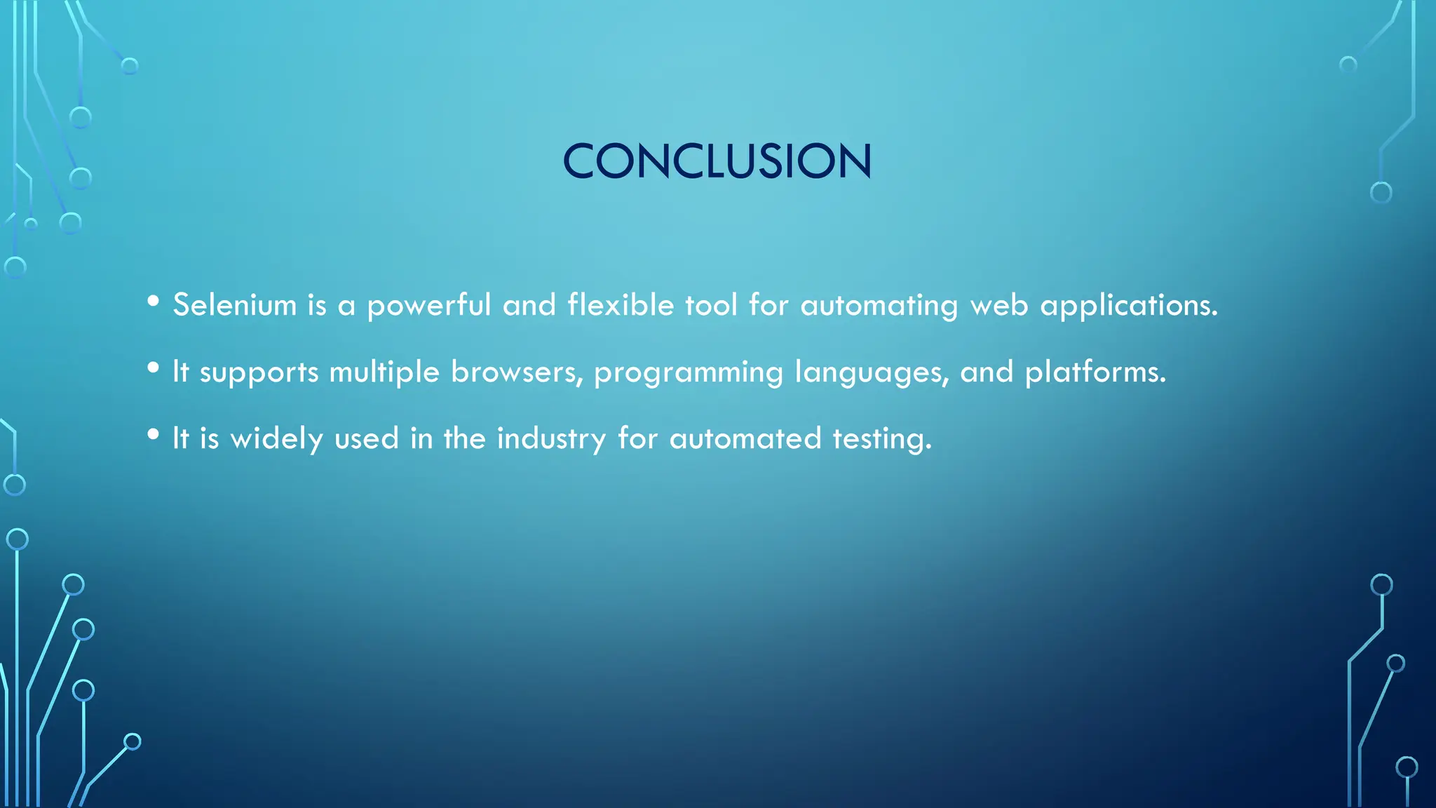CONCLUSION
• Selenium is a powerful and flexible tool for automating web applications.
• It supports multiple browsers, programming languages, and platforms.
• It is widely used in the industry for automated testing.
 