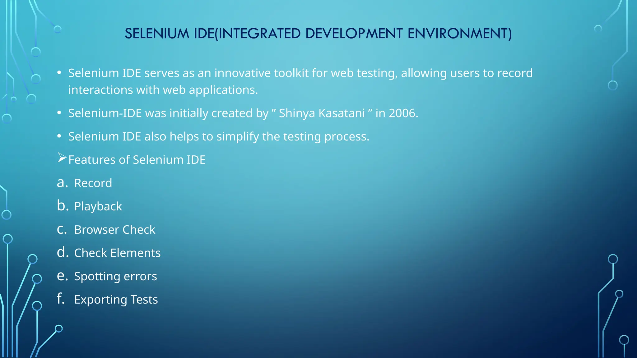 SELENIUM IDE(INTEGRATED DEVELOPMENT ENVIRONMENT)
• Selenium IDE serves as an innovative toolkit for web testing, allowing users to record
interactions with web applications.
• Selenium-IDE was initially created by ” Shinya Kasatani ” in 2006.
• Selenium IDE also helps to simplify the testing process.
Features of Selenium IDE
a. Record
b. Playback
c. Browser Check
d. Check Elements
e. Spotting errors
f. Exporting Tests
 